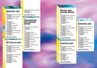 118
119
03
DIENSTAG-ABO
2019
›› Di. 29.10.2019 Al gran sole carico d’amore
Grosse Bühne 	
›› Di. 26.11.2019 Andersens Erzählungen
Grosse Bühne
›› Dez. 2019 / Jan. 2020 Der Gehülfe
Schauspielhaus
2020
›› Di. 28.1.2020 Cow
Grosse Bühne
›› Di. 18.2.2020 La Bohème
Grosse Bühne
›› Di. 25.2.2020 Le nozze di Figaro
Grosse Bühne
›› Di. 31.3.2020 Graf Öderland
Grosse Bühne
›› Di. 14.4.2020 Peter Grimes
Grosse Bühne
›› April / Mai 2020 Julien – Rot und Schwarz
Schauspielhaus
›› Di. 9.6.2020 Jeanne d’Arc au bûcher
Grosse Bühne
›› Di. 16.6.2020 Gloria!
Grosse Bühne
Preise nach Platzkategorien
A 935.– / B 827.– / C 719.– / D 611.–
04
MITTWOCH-ABO
2019
›› Mi. 16.10.2019 Al gran sole carico d’amore
Grosse Bühne 	
›› Mi. 30.10.2019 Il barbiere di Siviglia
Grosse Bühne
›› Mi. 20.11.2019 Andersens Erzählungen
Grosse Bühne
›› Mi. 18.12.2019 La Bohème
Grosse Bühne
2020	
›› Jan. / März 2020 Julien – Rot und Schwarz
Schauspielhaus
›› Mi. 29.1.2020 Le nozze di Figaro
Grosse Bühne
›› Mi. 26.2.2020 Cow
Grosse Bühne
›› Mi. 8.4.2020 Peter Grimes
Grosse Bühne 	
›› Mi. 22.4.2020 Graf Öderland
Grosse Bühne
›› Mai / Juni 2020 Hier ist noch alles möglich
Kleine Bühne
›› Mi. 10.6.2020 Gloria!
Grosse Bühne
Preise nach Platzkategorien
A 943.– / B 835.– / C 727.– / D 619.–
05
DONNERSTAG-
ABO GROSSE
BÜHNE
2019
›› Do. 31.10.2019 Andersens Erzählungen
Grosse Bühne 	
›› Do. 21.11.2019 Cow
Grosse Bühne
2020
›› Jan. / Feb. 2020 Der Gehülfe
Schauspielhaus 	
›› Do. 30.1.2020 Il barbiere di Siviglia
Grosse Bühne 	
›› Do. 20.2.2020 La Bohème
Grosse Bühne
›› März / April 2020 Sharon Eyal / Bryan Arias
Schauspielhaus
›› Do. 2.4.2020 Graf Öderland
Grosse Bühne
›› Do. 16.4.2020 Le nozze di Figaro
Grosse Bühne
›› Do. 21.5.2020 Peter Grimes
Grosse Bühne
›› Do. 11.6.2020 Jeanne d’Arc au bûcher
Grosse Bühne
›› Do. 18.6.2020 Gloria!
Grosse Bühne
Preise nach Platzkategorien
A 975.– / B 867.– / C 759.– / D 651.–
06
FREITAG-ABO
GROSSE BÜHNE
2019
›› Fr. 20.9.2019 Al gran sole carico d’amore
Grosse Bühne 	
›› Fr. 25.10.2019 Il barbiere di Siviglia
Grosse Bühne 	
›› Fr. 8.11.2019 Andersens Erzählungen
Grosse Bühne
›› Fr. 13.12.2019 Cow
Grosse Bühne
›› Fr. 27.12.2019 La Bohème
Grosse Bühne
2020
›› Fr. 24.1.2020 Le nozze di Figaro
Grosse Bühne
›› Feb. / März 2020 Julien – Rot und Schwarz
Schauspielhaus
›› Fr. 3.4.2020 Peter Grimes
Grosse Bühne
›› Fr. 17.4.2020 Graf Öderland
Grosse Bühne 	
›› Mai / Juni 2020 Der Kirschgarten
Schauspielhaus
›› Fr. 5.6.2020 Jeanne d’Arc au bûcher
Grosse Bühne 	
Preise nach Platzkategorien
A 935.– / B 827.– / C 719.– / D 611.–
07
SAMSTAG-ABO
2019
›› Sa. 28.9.2019 Al gran sole carico d’amore
Grosse Bühne
›› Sa. 9.11.2019 Il barbiere di Siviglia
Grosse Bühne
›› Dez. 2019 / Jan. 2020 Der standhafte Prinz
Schauspielhaus
	
2020
›› Sa. 8.2.2020 Le nozze di Figaro
Grosse Bühne
›› Sa. 29.2.2020 Cow
Grosse Bühne
›› Sa. 18.4.2020 La Bohème
Grosse Bühne
›› Juni 2020 Le vin herbé
Schauspielhaus
Preise nach Platzkategorien
A 629.– / B 567.– / C 502.– / D 439.–
08
SONNTAG-ABO
2019
›› So. 22.9.2019 Al gran sole carico d’amore
Grosse Bühne
›› So. 6.10.2019 Andersens Erzählungen
Grosse Bühne
›› So. 20.10.2019 Il barbiere di Siviglia
Grosse Bühne
›› Nov. 2019 Das grosse Heft
Schauspielhaus
›› So. 1.12.2019 Cow
Grosse Bühne 	
2020
›› So. 12.1.2020 La Bohème
Grosse Bühne
›› So. 2.2.2020 Le nozze di Figaro
Grosse Bühne
›› So. 23.2.2020 Graf Öderland
Grosse Bühne
›› April / Mai 2020 Hier ist noch alles möglich
Kleine Bühne 	
›› So. 19.4.2020 Peter Grimes
Grosse Bühne
›› So. 14.6.2020 Jeanne d’Arc au bûcher
Grosse Bühne
Preise nach Platzkategorien
A 919.– / B 811.– / C 703.– / D 595.– 	
 