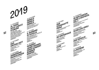 52 53
14. SEPTEMBER
AL GRAN
SOLE ­CARICO
­D’AMORE
(UNTER DER
GROSSEN SONNE
VON LIEBE BELADEN)
Szenische Aktion von Luigi Nono
Musikalische Leitung Jonathan Stockhammer
Inszenierung Sebastian Baumgarten
SCHWEIZER ERSTAUFFÜHRUNG
GROSSE BÜHNE
20. SEPTEMBER
DAS
GROSSE HEFT
Schauspiel nach der Romantrilogie
von Ágota Kristóf
Inszenierung Tilmann Köhler
PREMIERE
SCHAUSPIELHAUS
27. SEPTEMBER
ANDERSENS
ERZÄHLUNGEN
Schauspieloper von Jherek Bischoff
und Jan Dvořák
Musikalische Leitung Thomas Wise
Inszenierung Philipp Stölzl
URAUFFÜHRUNG / AUFTRAGSWERK
GROSSE BÜHNE
AB SEPTEMBER
GRRRLS
GRRRLS
GRRRLS
Eine Reihe mit Basler Bräuten
und ihren Geschwistern
Konzept Julia Fahle und Rouven Genz
MONKEY BAR UND ANDERE ORTE
17. OKTOBER
IL BARBIERE
DI SIVIGLIA
(DER BARBIER VON SEVILLA)
Oper von Gioachino Rossini
Musikalische Leitung David Parry
Inszenierung Kirill Serebrennikov
PREMIERE
GROSSE BÜHNE
18. OKTOBER
HUNDERT
JAHRE WEINEN
ODER HUNDERT
BOMBEN
WERFEN
Schauspiel von Darja Stocker
Inszenierung Franz-Xaver Mayr
URAUFFÜHRUNG / AUFTRAGSWERK
KLEINE BÜHNE
2019
19. OKTOBER
DER
STANDHAFTE
PRINZ
Schauspiel von Pedro Calderón de la Barca
Inszenierung Michał Borczuch
PREMIERE
SCHAUSPIELHAUS
8. NOVEMBER
IM HINTERHAUS
Ein Projekt über Anne Frank
mit Basler Jugendlichen
Inszenierung Hanna Müller
PREMIERE
KLEINE BÜHNE
15. NOVEMBER
COW
Ballett von Alexander Ekman
PREMIERE
GROSSE BÜHNE
16. NOVEMBER
IN DEN GÄRTEN
ODER LYSISTRATA
TEIL 2
Schauspiel von Sibylle Berg nach Aristophanes
Inszenierung Miloš Lolić
URAUFFÜHRUNG / AUFTRAGSWERK
SCHAUSPIELHAUS
29. NOVEMBER
SCHELLEN-URSLI
Familienoper von Marius Felix Lange
Musikalische Leitung Stephen Delaney
Inszenierung Tim Jentzen
URAUFFÜHRUNG / AUFTRAGSWERK
KLEINE BÜHNE
13. DEZEMBER
DER GEHÜLFE
Schauspiel nach dem gleichnamigen Roman
von Robert Walser
Inszenierung Anita Vulesica
PREMIERE
SCHAUSPIELHAUS
14. DEZEMBER
LA BOHÈME
Oper von Giacomo Puccini
Musikalische Leitung Kristiina Poska
Inszenierung Daniel Kramer
PREMIERE
GROSSE BÜHNE
 