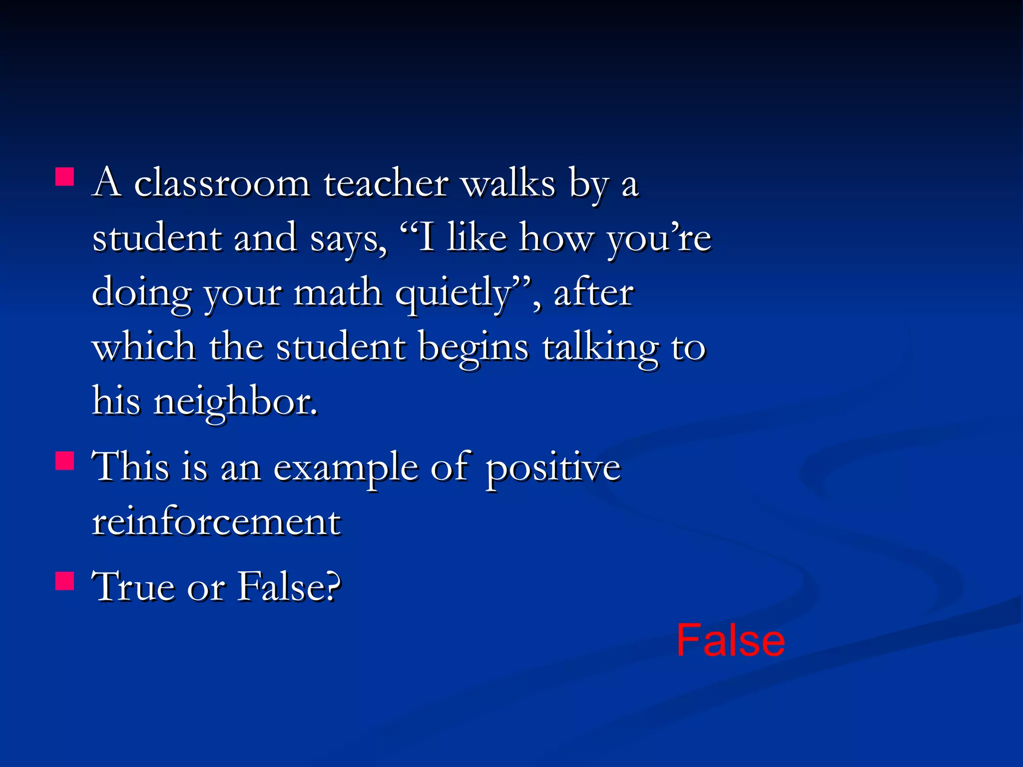    A classroom teacher walks by a
    student and says, “I like how you’re
    doing your math quietly”, after
    which the student begins talking to
    his neighbor.
   This is an example of positive
    reinforcement
   True or False?
                                      False
 
