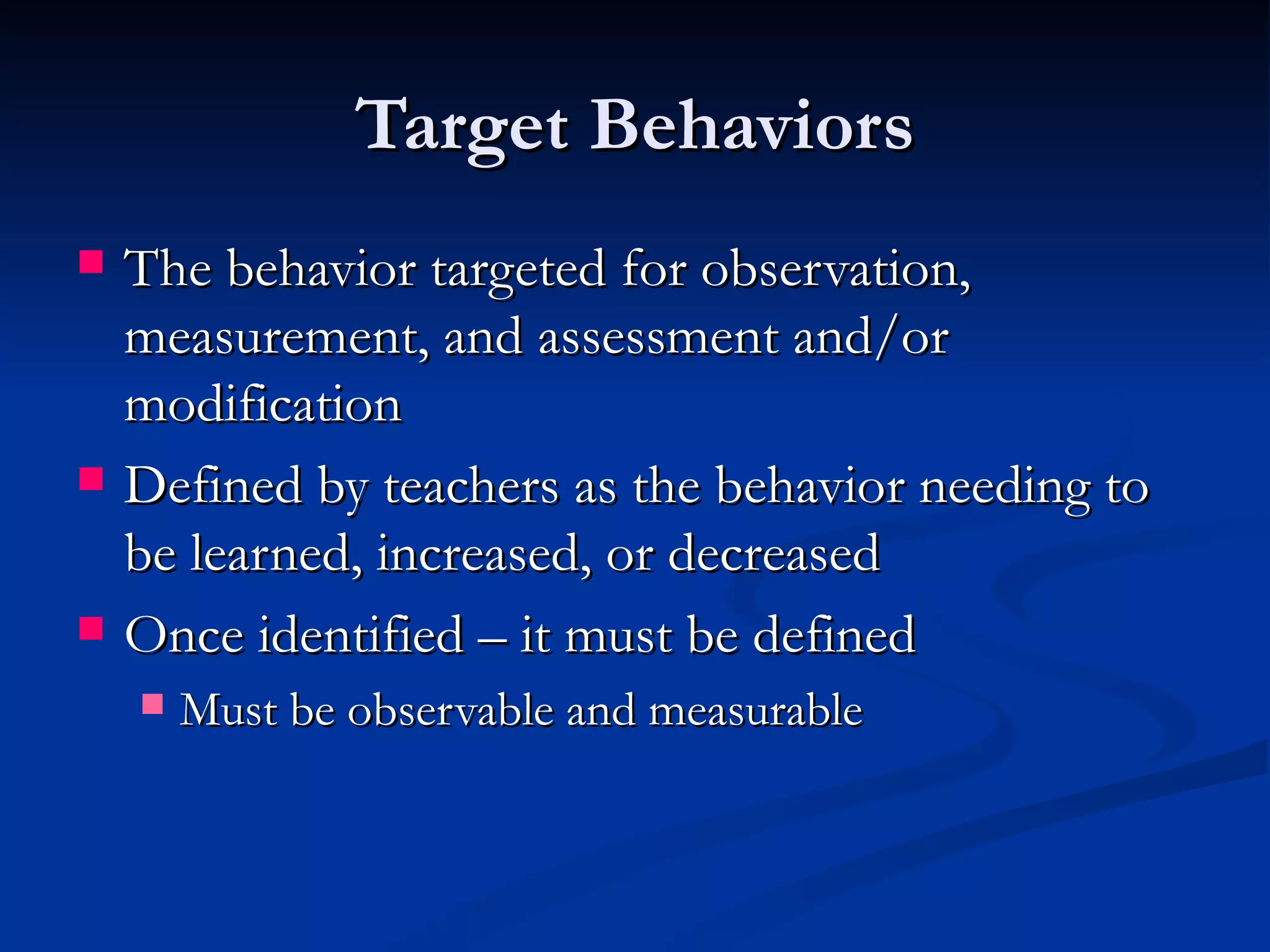 Target Behaviors
   The behavior targeted for observation,
    measurement, and assessment and/or
    modification
   Defined by teachers as the behavior needing to
    be learned, increased, or decreased
   Once identified – it must be defined
       Must be observable and measurable
 