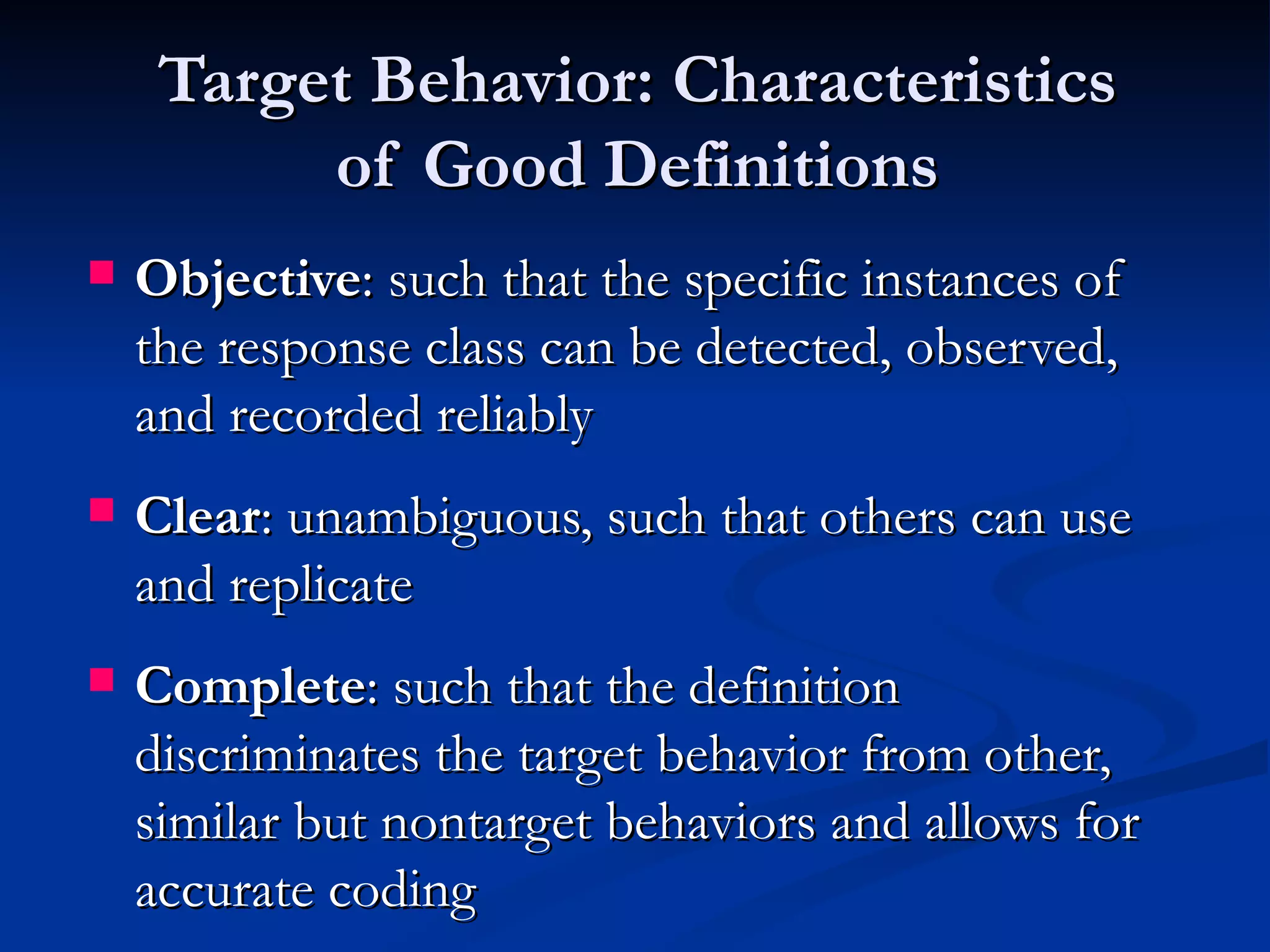 Target Behavior: Characteristics
          of Good Definitions
   Objective: such that the specific instances of
    the response class can be detected, observed,
    and recorded reliably
   Clear: unambiguous, such that others can use
    and replicate
   Complete: such that the definition
    discriminates the target behavior from other,
    similar but nontarget behaviors and allows for
    accurate coding
 