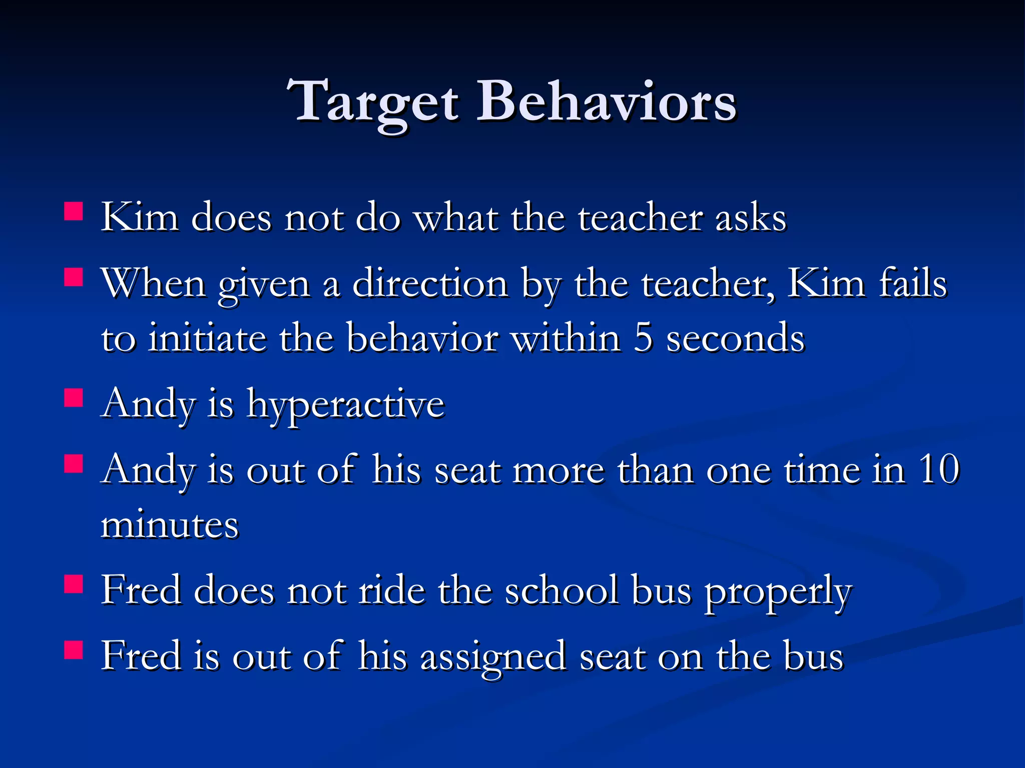 Target Behaviors
   Kim does not do what the teacher asks
   When given a direction by the teacher, Kim fails
    to initiate the behavior within 5 seconds
   Andy is hyperactive
   Andy is out of his seat more than one time in 10
    minutes
   Fred does not ride the school bus properly
   Fred is out of his assigned seat on the bus
 