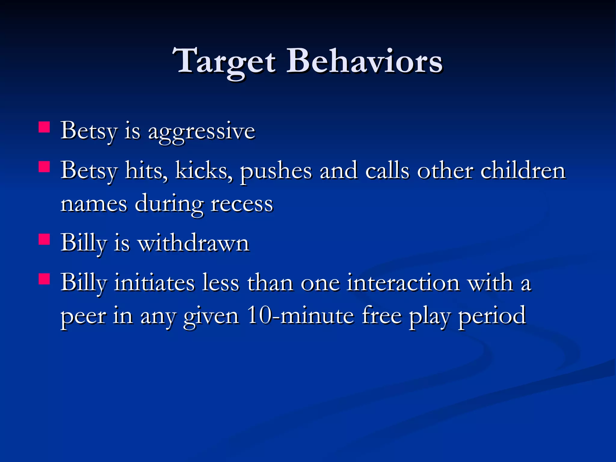 Target Behaviors
   Betsy is aggressive
   Betsy hits, kicks, pushes and calls other children
    names during recess
   Billy is withdrawn
   Billy initiates less than one interaction with a
    peer in any given 10-minute free play period
 