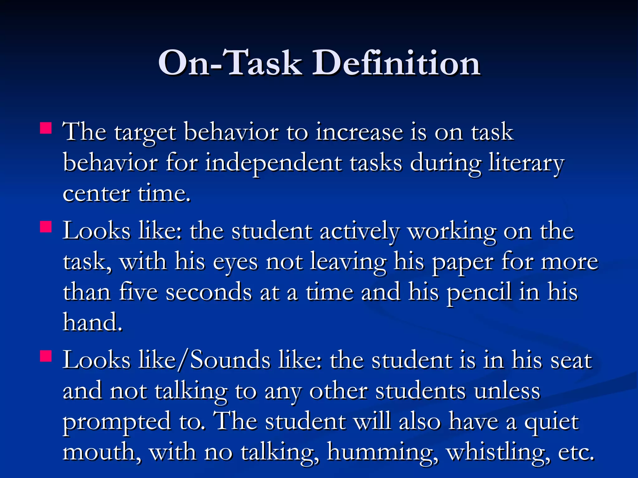 On-Task Definition
   The target behavior to increase is on task
    behavior for independent tasks during literary
    center time.
   Looks like: the student actively working on the
    task, with his eyes not leaving his paper for more
    than five seconds at a time and his pencil in his
    hand.
   Looks like/Sounds like: the student is in his seat
    and not talking to any other students unless
    prompted to. The student will also have a quiet
    mouth, with no talking, humming, whistling, etc.
 