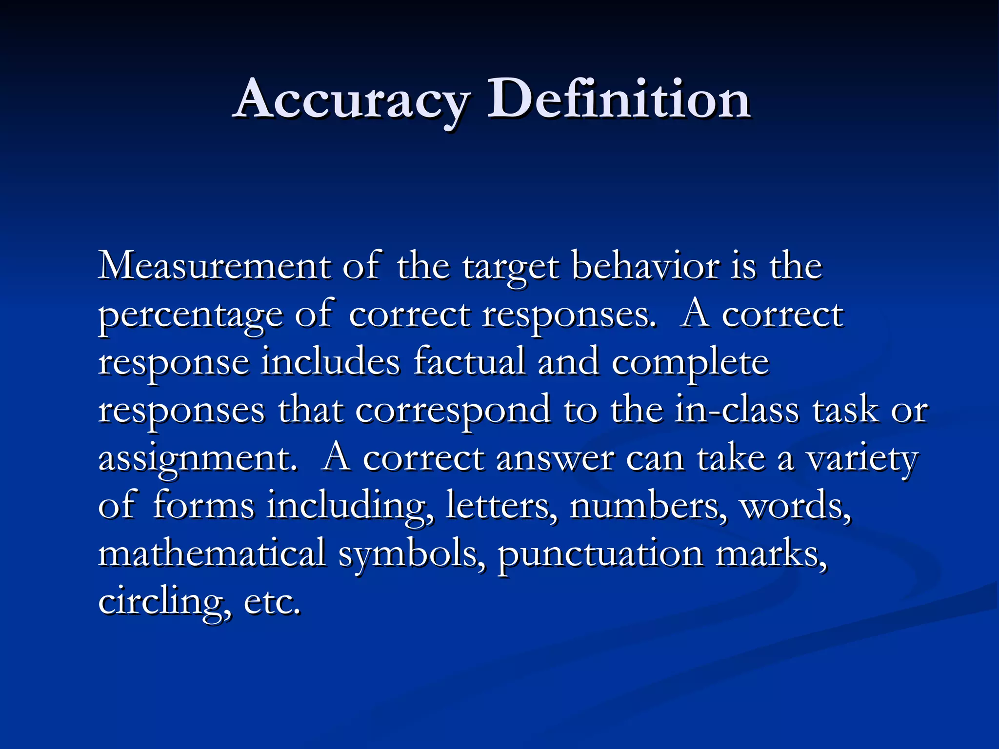 Accuracy Definition

Measurement of the target behavior is the
percentage of correct responses. A correct
response includes factual and complete
responses that correspond to the in-class task or
assignment. A correct answer can take a variety
of forms including, letters, numbers, words,
mathematical symbols, punctuation marks,
circling, etc.
 