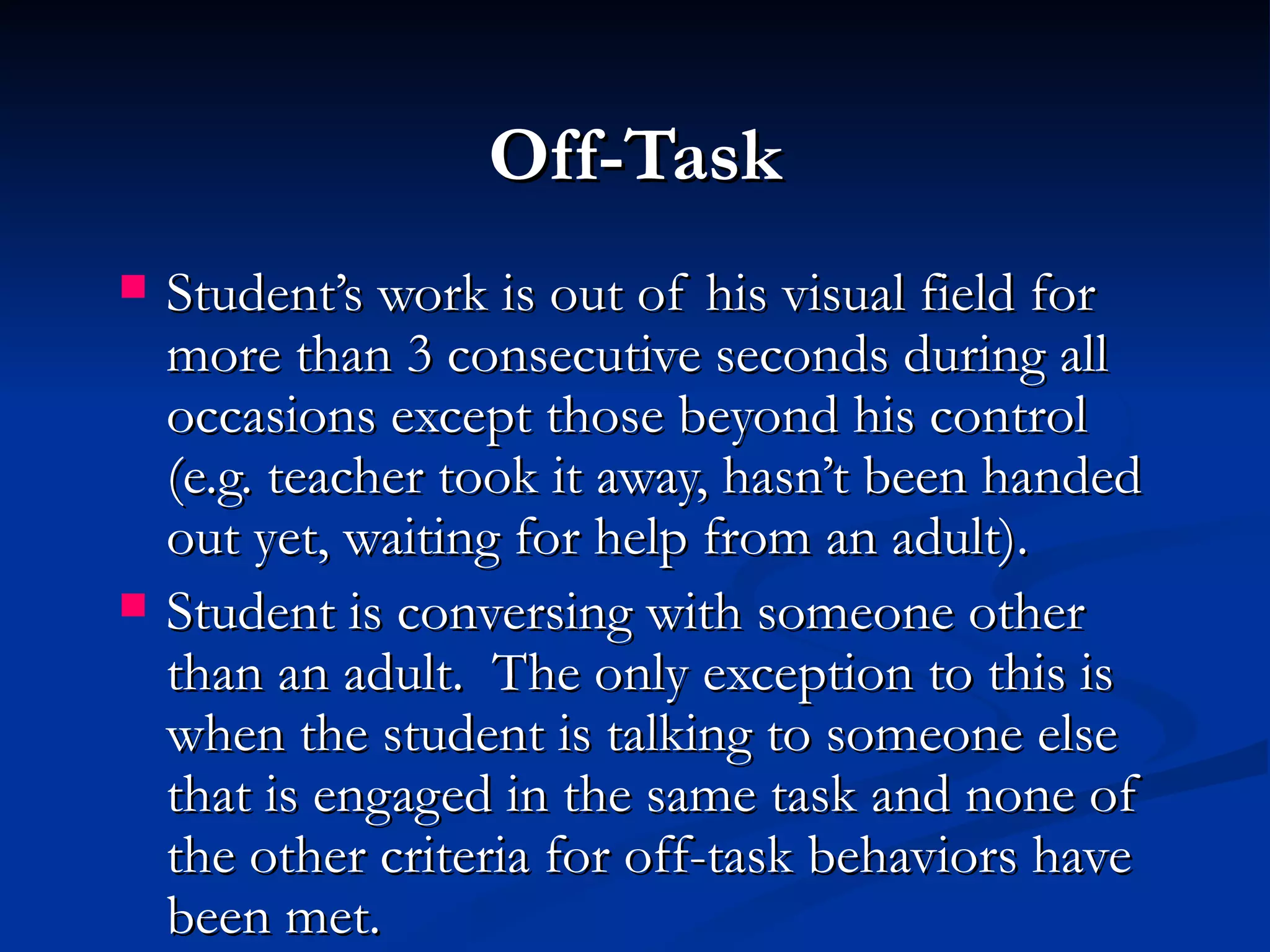 Off-Task
   Student’s work is out of his visual field for
    more than 3 consecutive seconds during all
    occasions except those beyond his control
    (e.g. teacher took it away, hasn’t been handed
    out yet, waiting for help from an adult).
   Student is conversing with someone other
    than an adult. The only exception to this is
    when the student is talking to someone else
    that is engaged in the same task and none of
    the other criteria for off-task behaviors have
    been met.
 