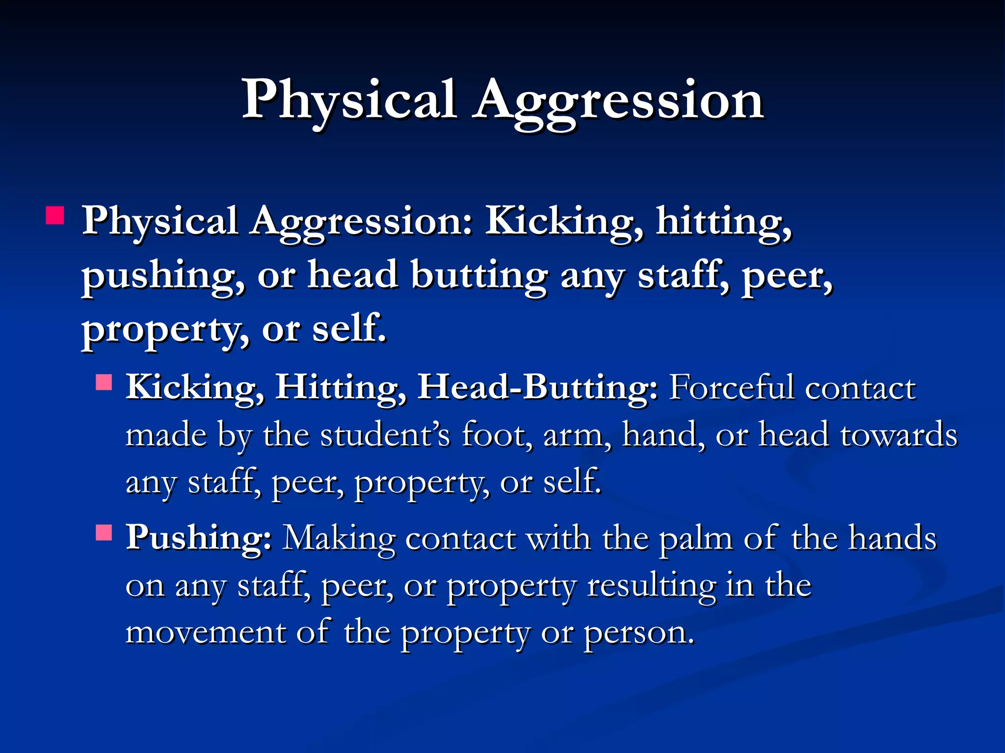 Physical Aggression
   Physical Aggression: Kicking, hitting,
    pushing, or head butting any staff, peer,
    property, or self.
     Kicking, Hitting, Head-Butting: Forceful contact
      made by the student’s foot, arm, hand, or head towards
      any staff, peer, property, or self.
     Pushing: Making contact with the palm of the hands
      on any staff, peer, or property resulting in the
      movement of the property or person.
 