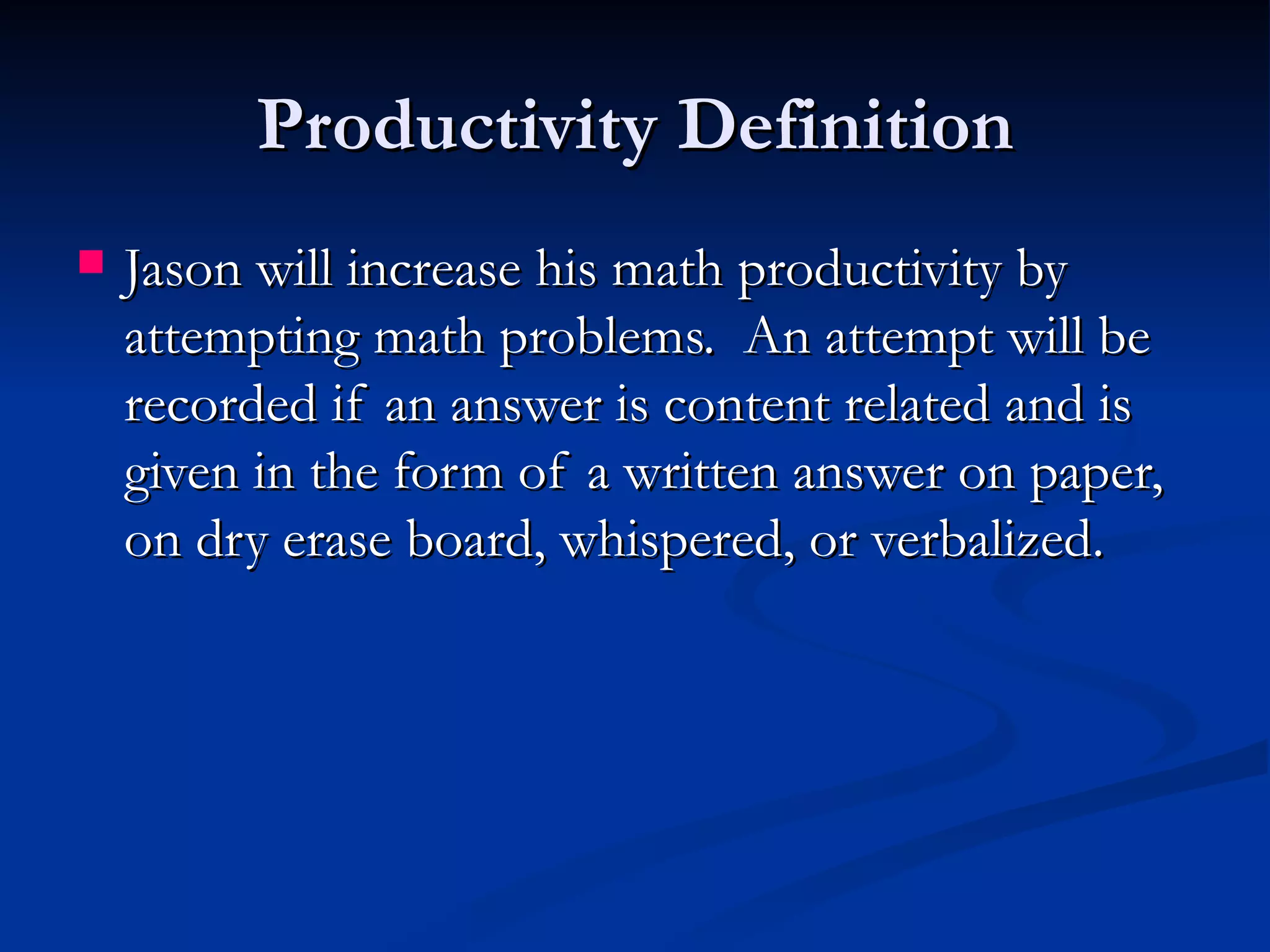 Productivity Definition
   Jason will increase his math productivity by
    attempting math problems. An attempt will be
    recorded if an answer is content related and is
    given in the form of a written answer on paper,
    on dry erase board, whispered, or verbalized.
 