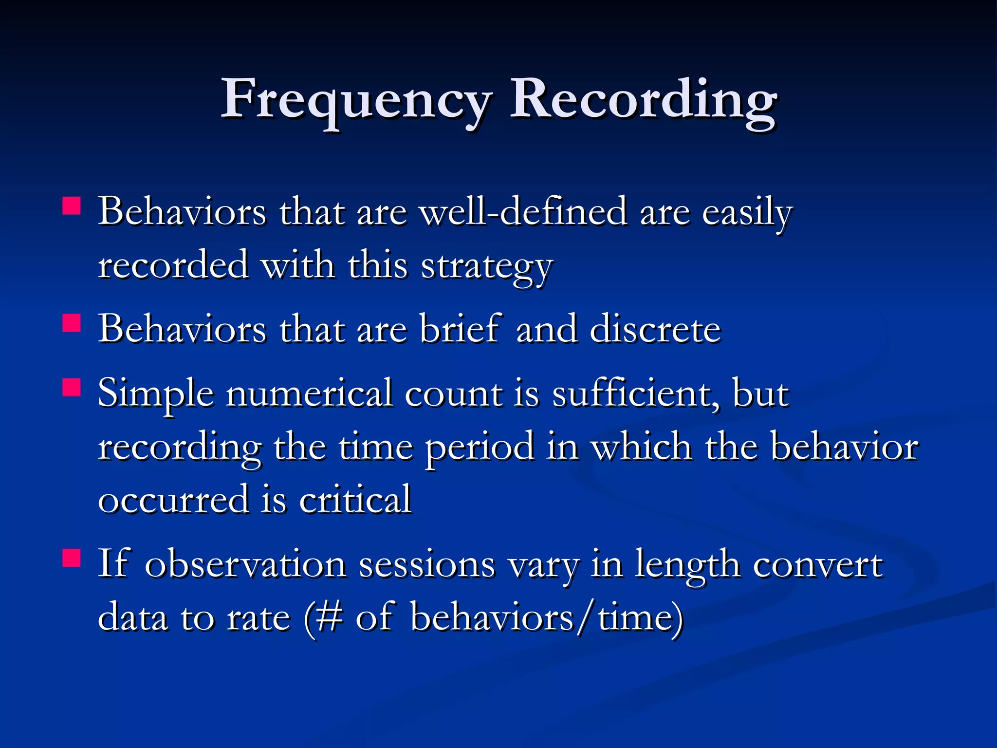 Frequency Recording
   Behaviors that are well-defined are easily
    recorded with this strategy
   Behaviors that are brief and discrete
   Simple numerical count is sufficient, but
    recording the time period in which the behavior
    occurred is critical
   If observation sessions vary in length convert
    data to rate (# of behaviors/time)
 