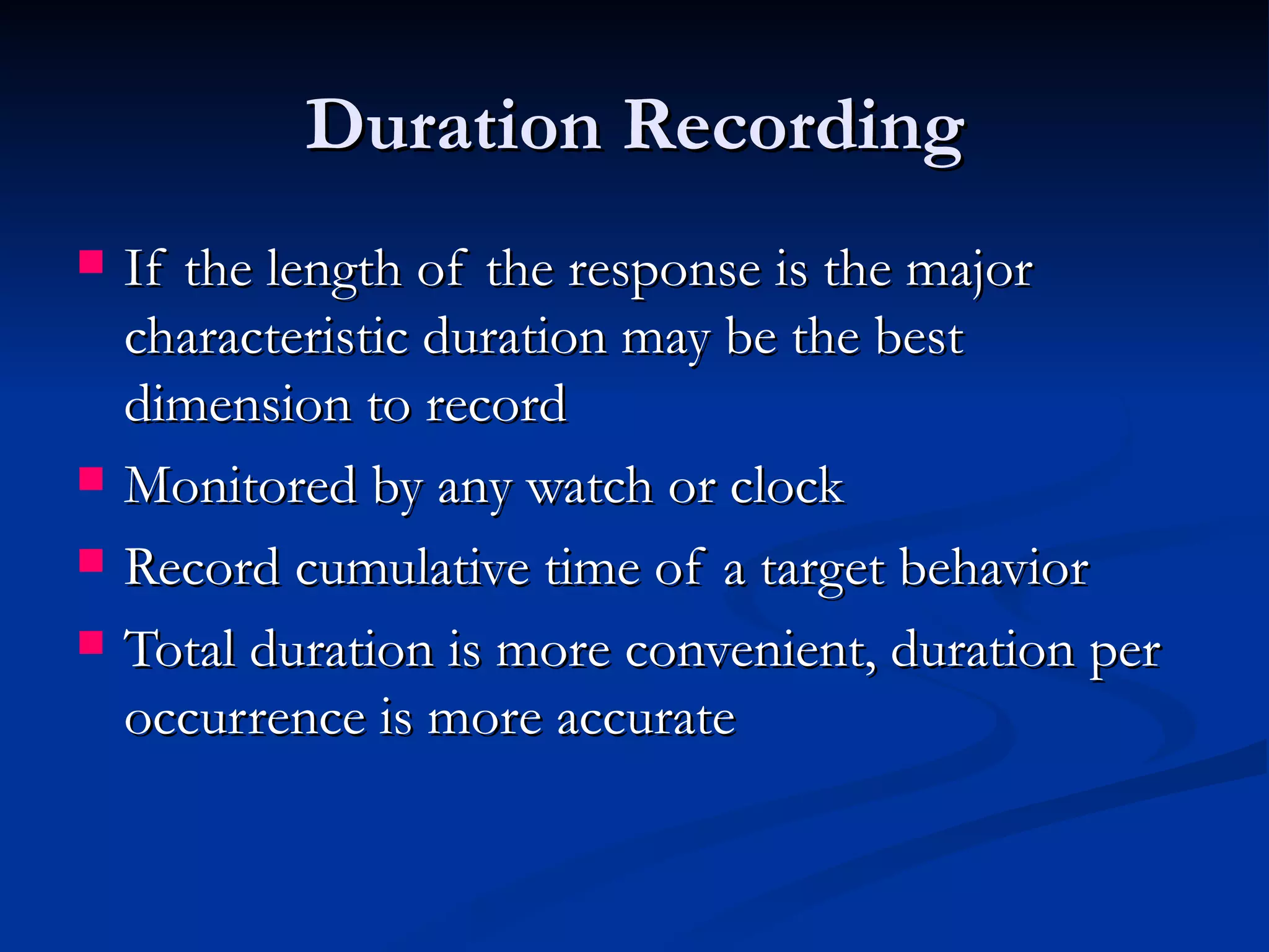 Duration Recording
   If the length of the response is the major
    characteristic duration may be the best
    dimension to record
   Monitored by any watch or clock
   Record cumulative time of a target behavior
   Total duration is more convenient, duration per
    occurrence is more accurate
 