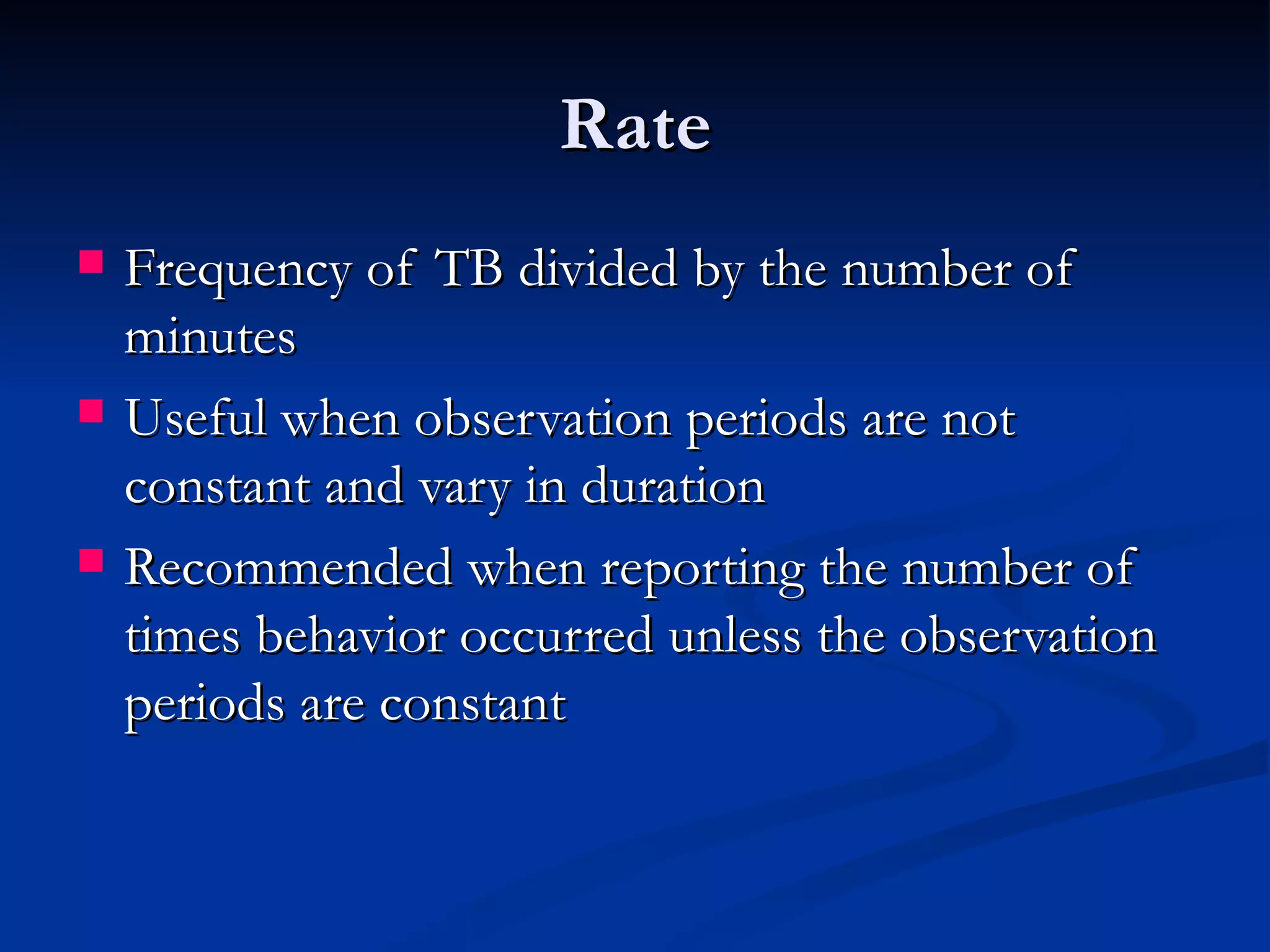 Rate
   Frequency of TB divided by the number of
    minutes
   Useful when observation periods are not
    constant and vary in duration
   Recommended when reporting the number of
    times behavior occurred unless the observation
    periods are constant
 