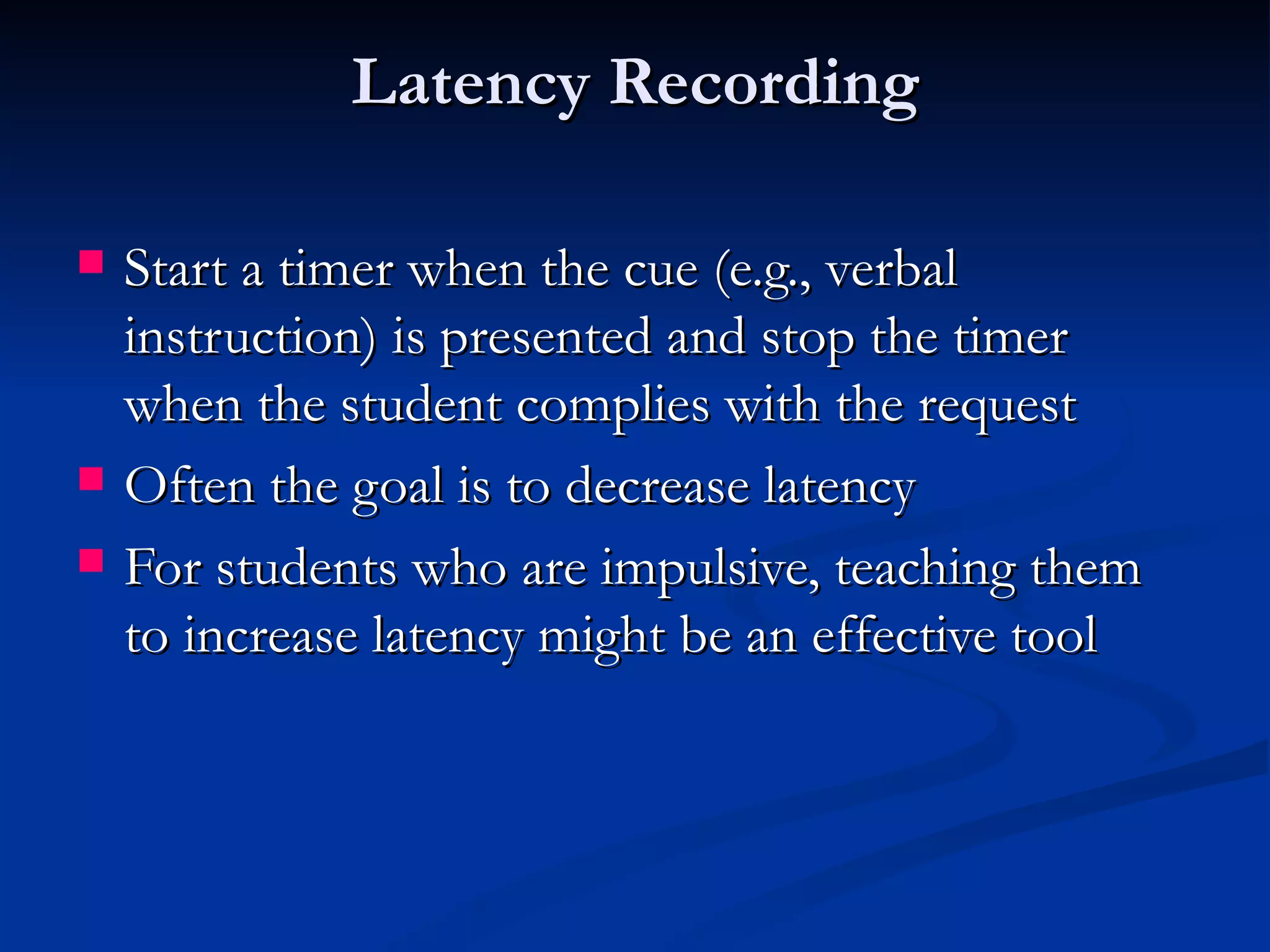Latency Recording

   Start a timer when the cue (e.g., verbal
    instruction) is presented and stop the timer
    when the student complies with the request
   Often the goal is to decrease latency
   For students who are impulsive, teaching them
    to increase latency might be an effective tool
 