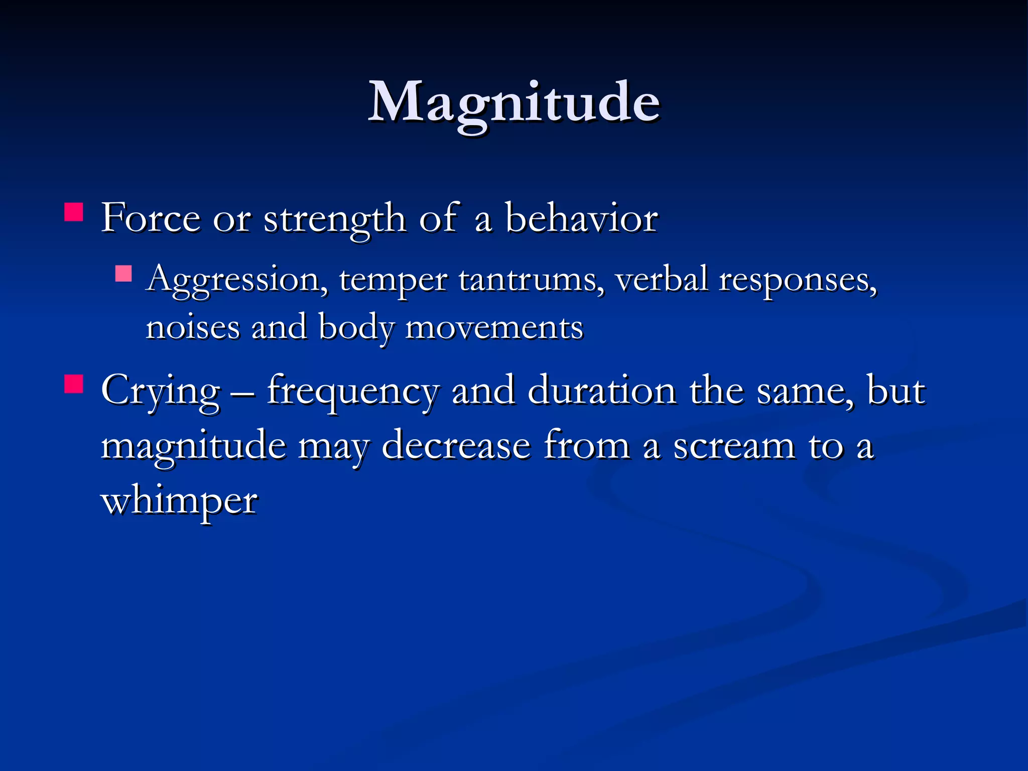 Magnitude
   Force or strength of a behavior
       Aggression, temper tantrums, verbal responses,
        noises and body movements
   Crying – frequency and duration the same, but
    magnitude may decrease from a scream to a
    whimper
 