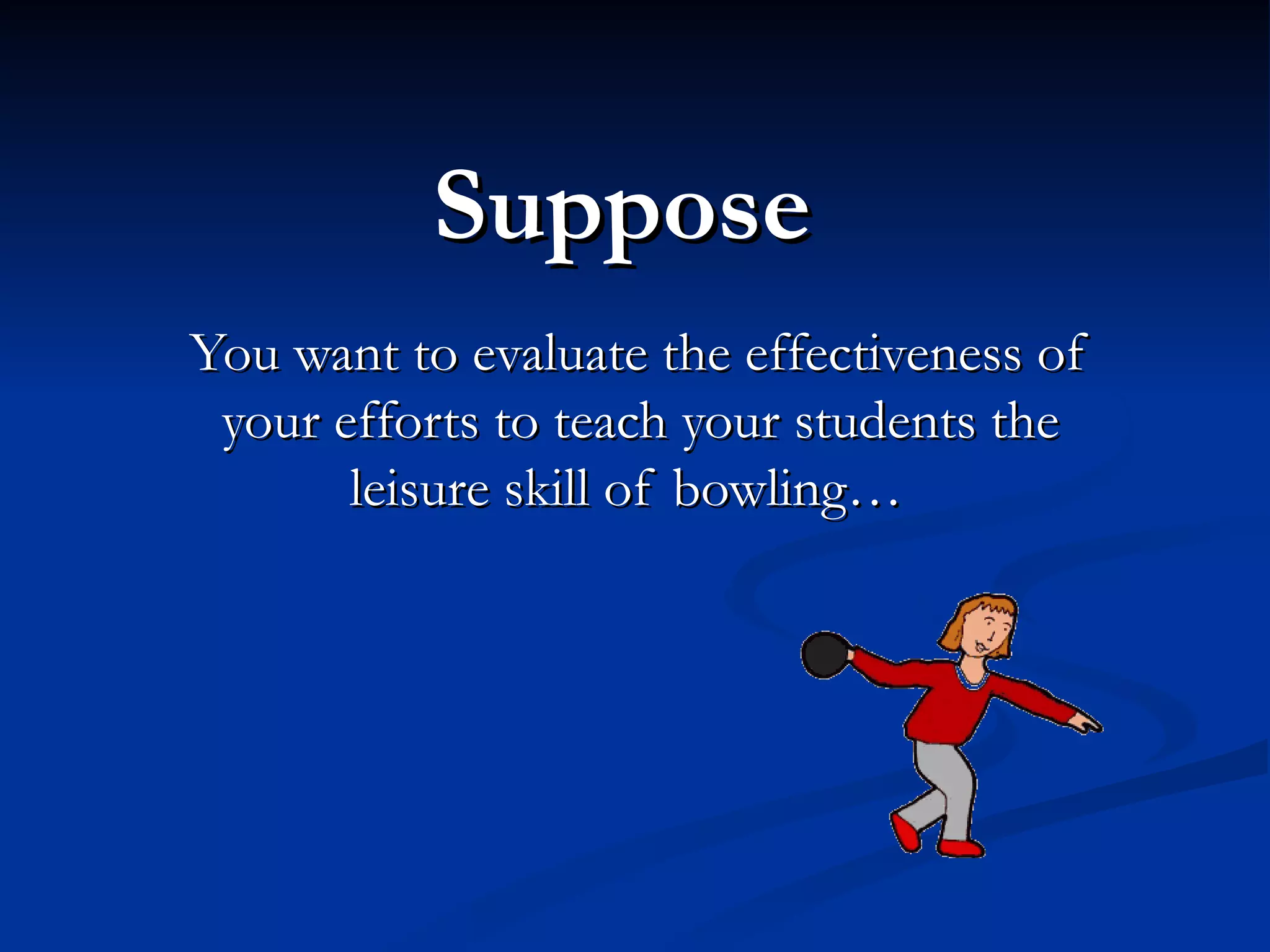 Suppose
You want to evaluate the effectiveness of
 your efforts to teach your students the
       leisure skill of bowling…
 
