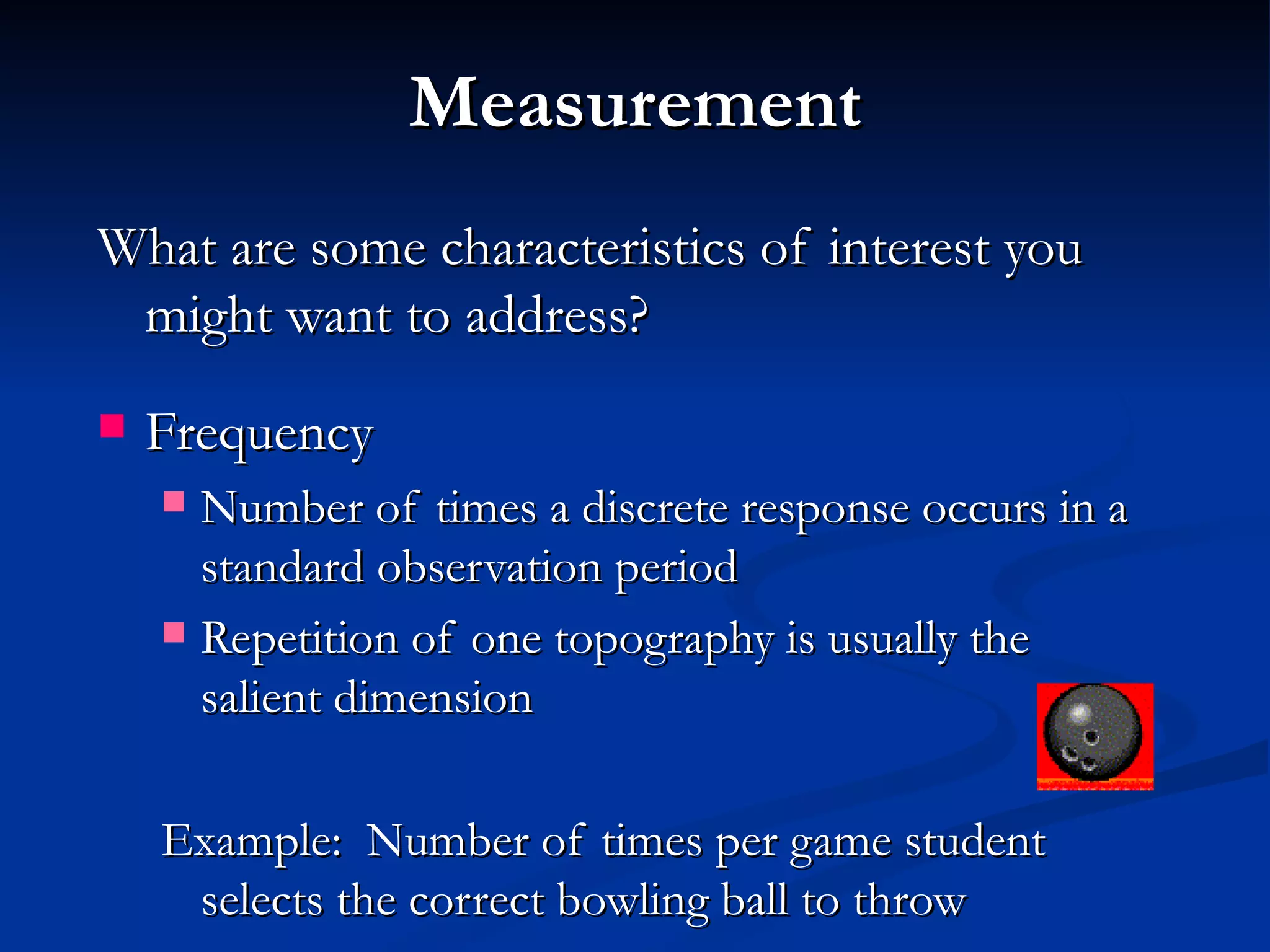 Measurement
What are some characteristics of interest you
 might want to address?
   Frequency
     Number of times a discrete response occurs in a
      standard observation period
     Repetition of one topography is usually the
      salient dimension

    Example: Number of times per game student
     selects the correct bowling ball to throw
 