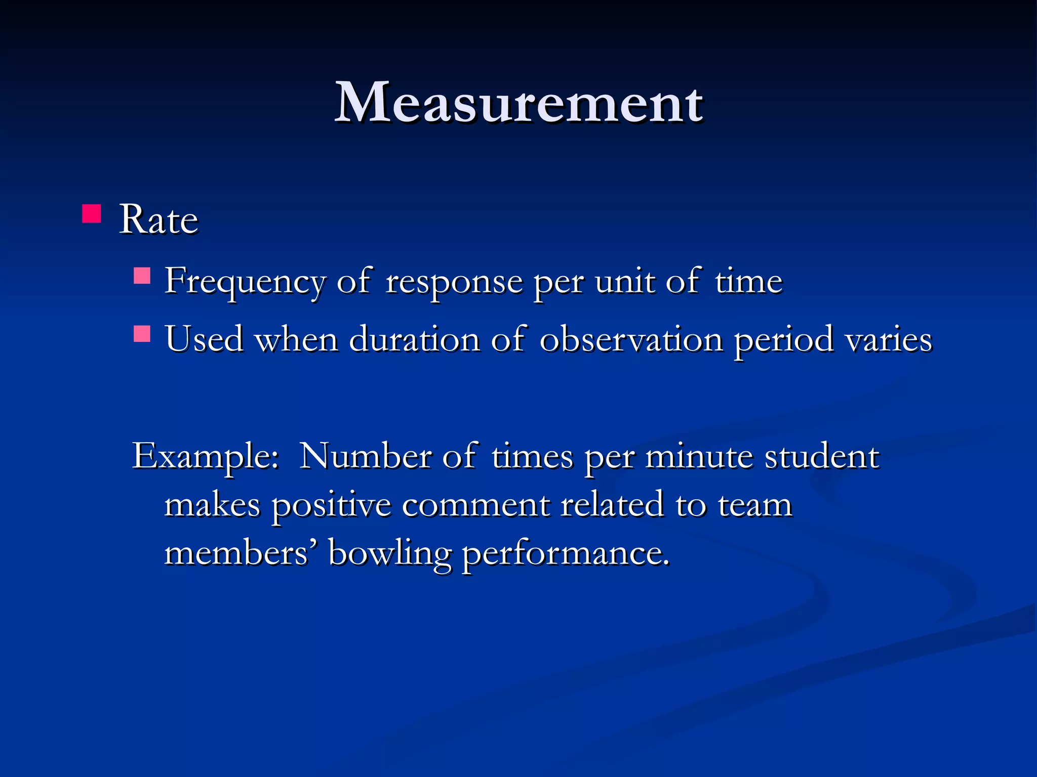 Measurement
   Rate
     Frequency of response per unit of time
     Used when duration of observation period varies



    Example: Number of times per minute student
     makes positive comment related to team
     members’ bowling performance.
 
