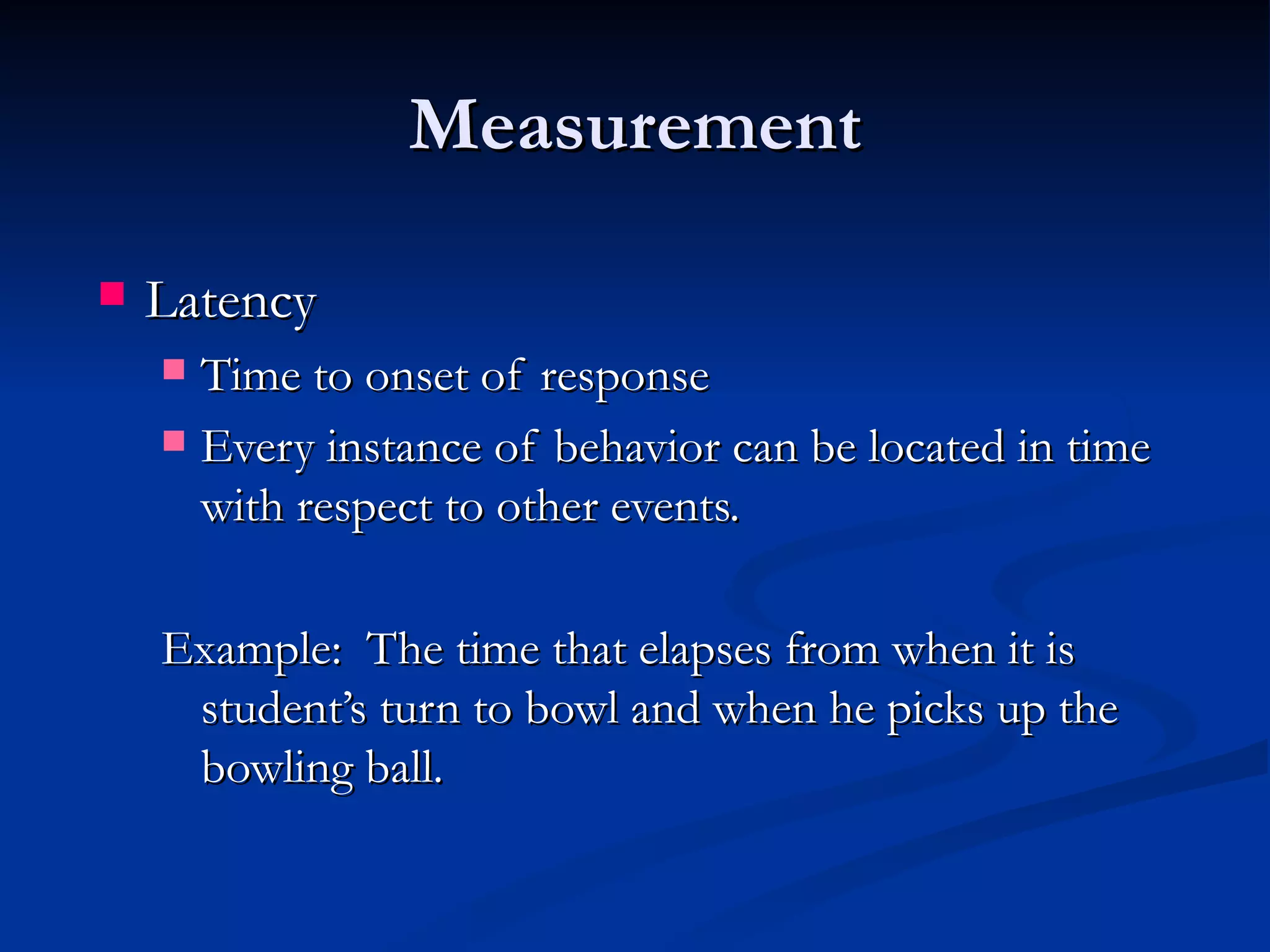 Measurement

   Latency
     Time to onset of response
     Every instance of behavior can be located in time
      with respect to other events.

    Example: The time that elapses from when it is
     student’s turn to bowl and when he picks up the
     bowling ball.
 