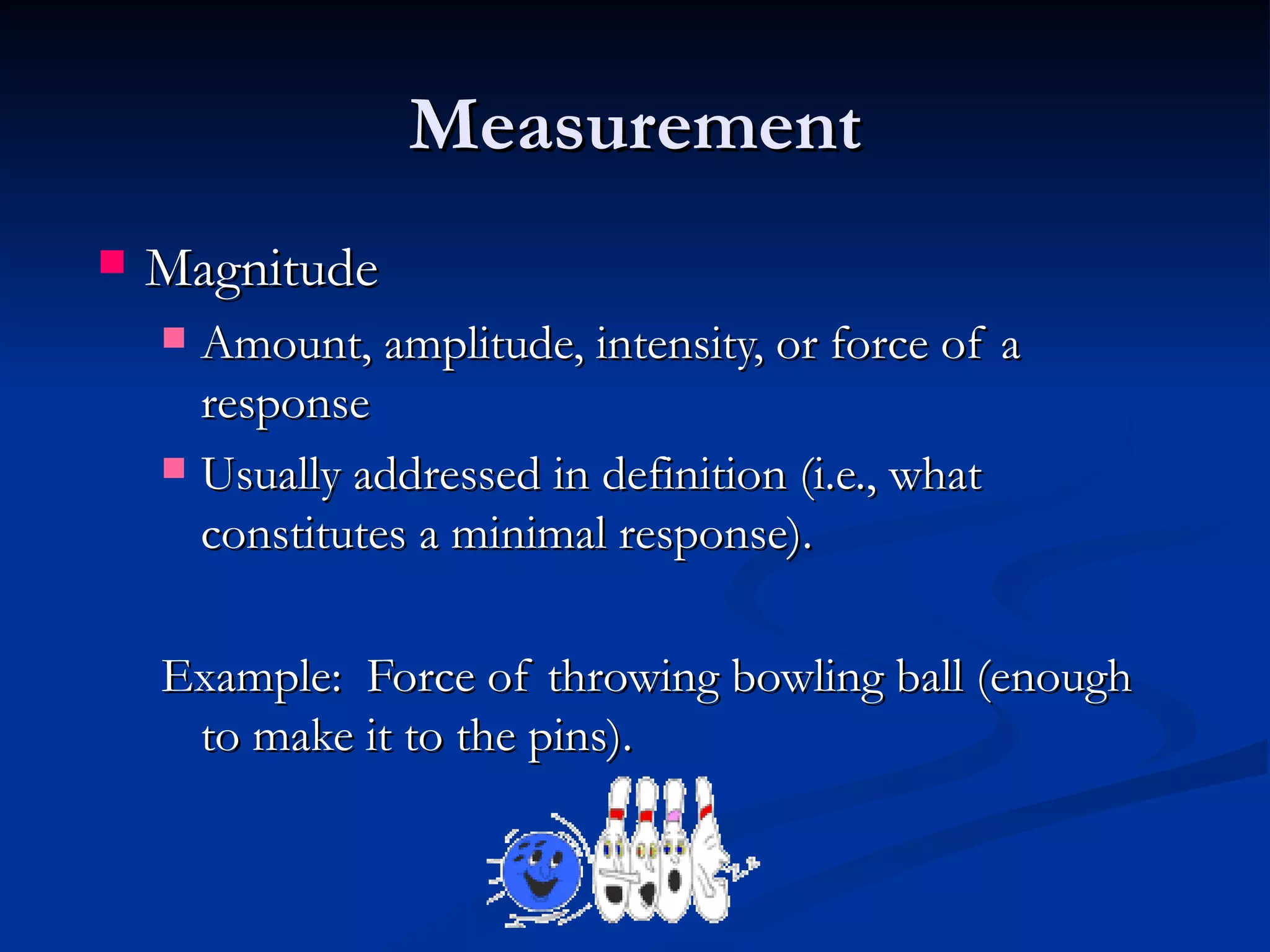 Measurement
   Magnitude
     Amount, amplitude, intensity, or force of a
      response
     Usually addressed in definition (i.e., what
      constitutes a minimal response).

    Example: Force of throwing bowling ball (enough
     to make it to the pins).
 