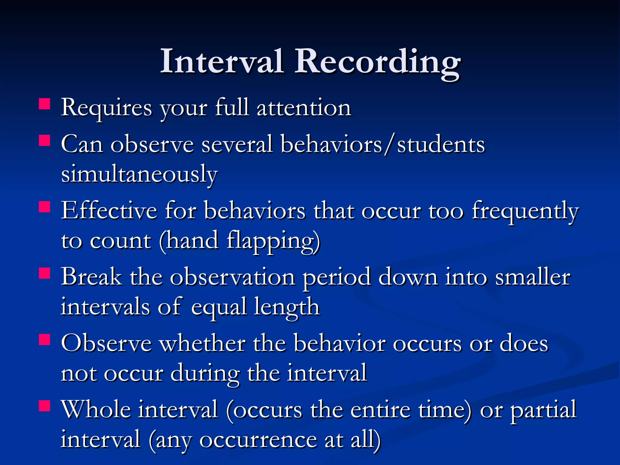 Interval Recording
   Requires your full attention
   Can observe several behaviors/students
    simultaneously
   Effective for behaviors that occur too frequently
    to count (hand flapping)
   Break the observation period down into smaller
    intervals of equal length
   Observe whether the behavior occurs or does
    not occur during the interval
   Whole interval (occurs the entire time) or partial
    interval (any occurrence at all)
 