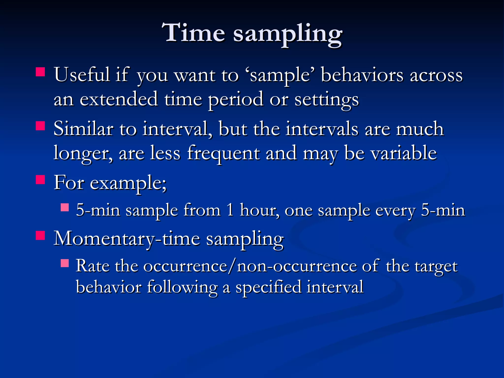Time sampling
   Useful if you want to ‘sample’ behaviors across
    an extended time period or settings
   Similar to interval, but the intervals are much
    longer, are less frequent and may be variable
   For example;
       5-min sample from 1 hour, one sample every 5-min
   Momentary-time sampling
       Rate the occurrence/non-occurrence of the target
        behavior following a specified interval
 