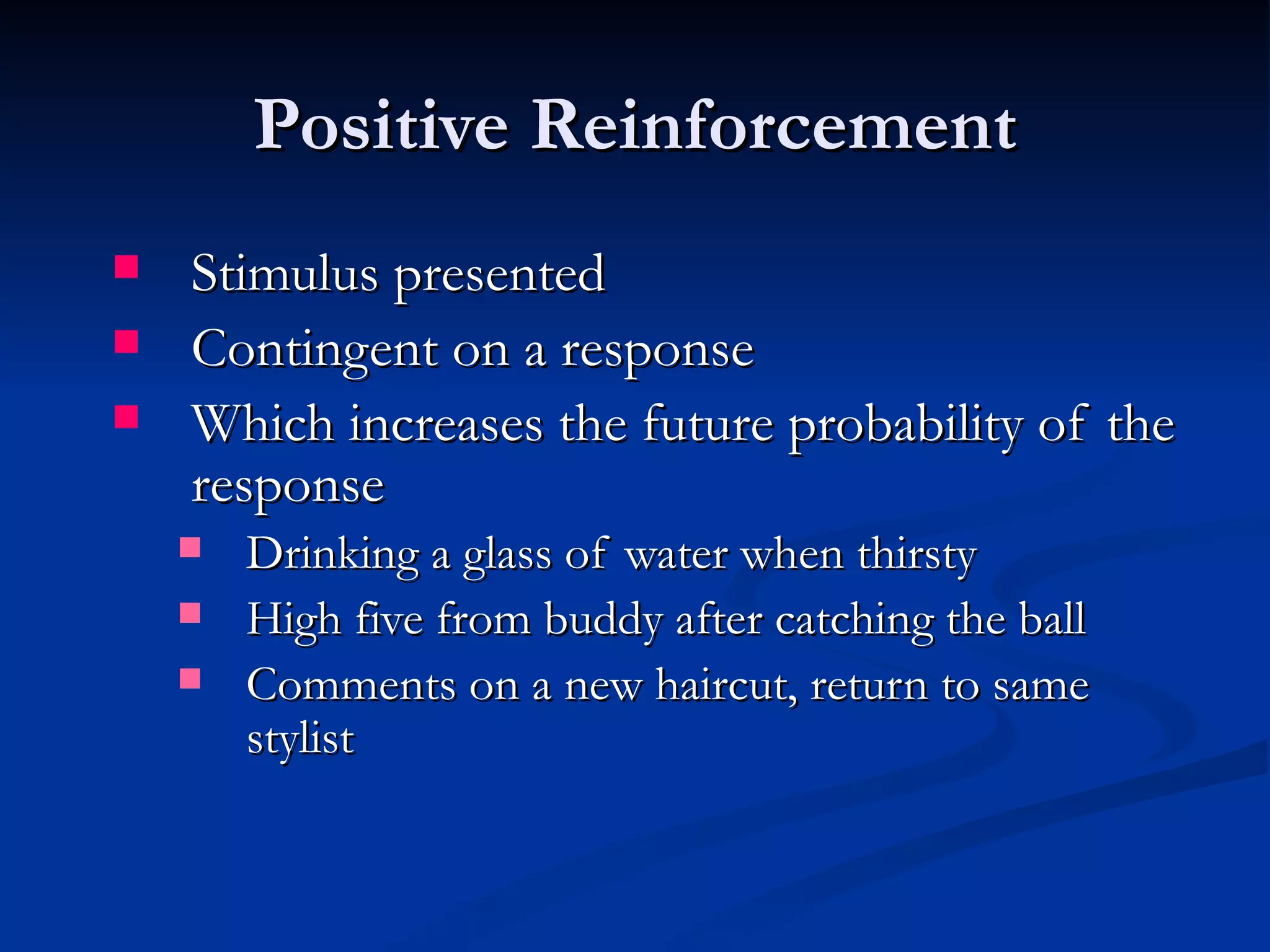 Positive Reinforcement
   Stimulus presented
   Contingent on a response
   Which increases the future probability of the
    response
       Drinking a glass of water when thirsty
       High five from buddy after catching the ball
       Comments on a new haircut, return to same
        stylist
 