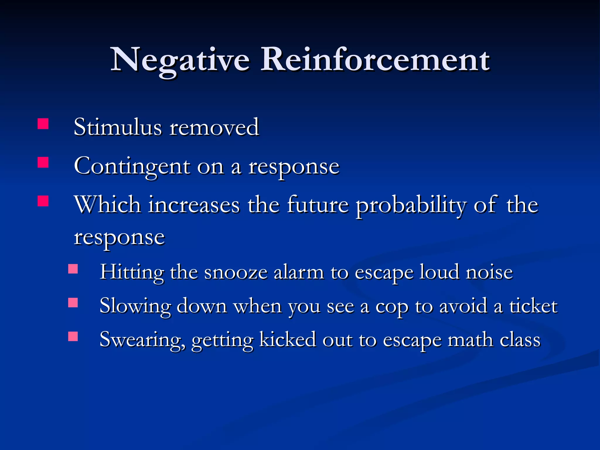 Negative Reinforcement
   Stimulus removed
   Contingent on a response
   Which increases the future probability of the
    response
       Hitting the snooze alarm to escape loud noise
       Slowing down when you see a cop to avoid a ticket
       Swearing, getting kicked out to escape math class
 