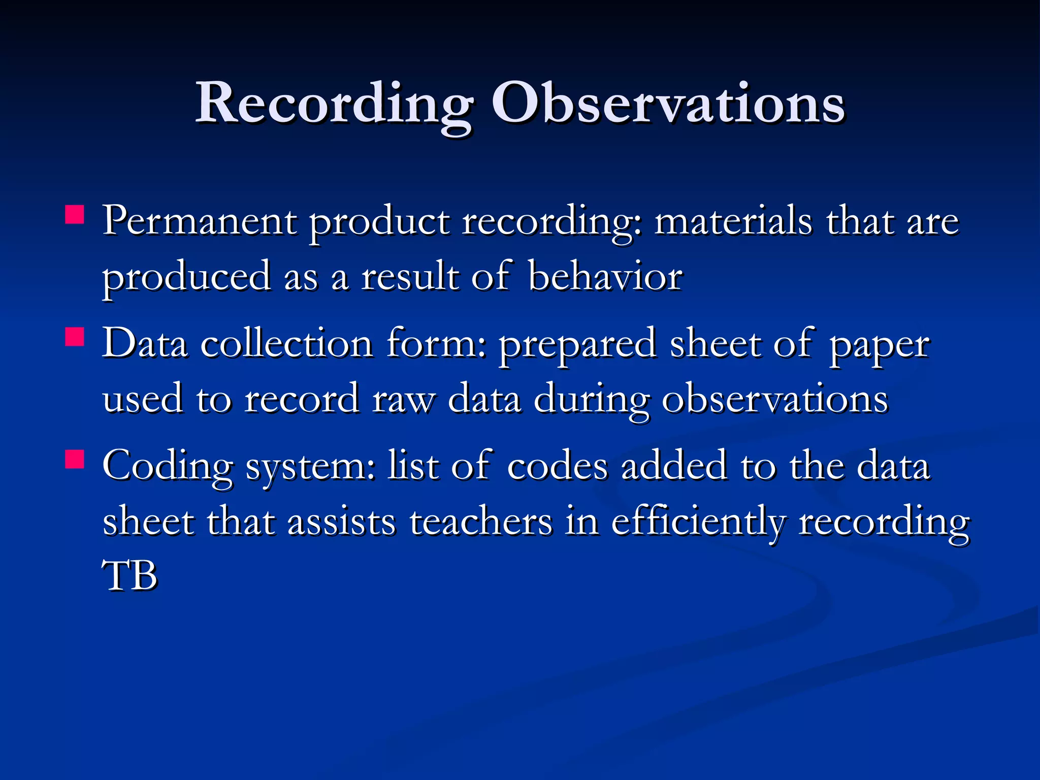 Recording Observations
   Permanent product recording: materials that are
    produced as a result of behavior
   Data collection form: prepared sheet of paper
    used to record raw data during observations
   Coding system: list of codes added to the data
    sheet that assists teachers in efficiently recording
    TB
 