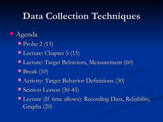 Data Collection Techniques
   Agenda
     Probe 2 (15)
     Lecture: Chapter 5 (15)

     Lecture: Target Behaviors, Measurement (60)

     Break (10)

     Activity: Target Behavior Definitions (30)

     Session Lesson (30-45)

     Lecture (If time allows): Recording Data, Reliability,
      Graphs (20)
 