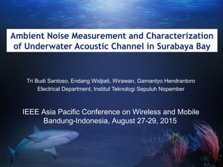 Ambient Noise Measurement and Characterization
of Underwater Acoustic Channel in Surabaya Bay
Tri Budi Santoso, Endang Widjiati, Wirawan, Gamantyo Hendrantoro
Electrical Department, Institut Teknologi Sepuluh Nopember
IEEE Asia Pacific Conference on Wireless and Mobile
Bandung-Indonesia, August 27-29, 2015
 