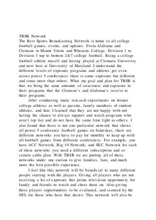 TBSB Network
The Best Sports Broadcasting Network is home to all college
football games, events, and updates. From Alabama and
Clemson to Mount Union and Wheaton College, Division 1 to
Division 3 top to bottom 24/7 college football. Being a college
football athlete myself and having played at Clemson University
and now here at University of Maryland I understand the
different levels of exposure programs and athletes get even
across power 5 conferences there is some exposure but different
and some more than others. What my goal and plan for TBSB is
that we bring the same amounts of awareness and exposure to
their programs that the Clemson’s and Alabama’s receive to
their programs.
After conducting many research experiments on former
college athletes as well as parents, family members of student
athletes, and fans I learned that they are not happy with not
having the chance to always support and watch programs who
aren’t top tier and do not have the same lime light as others. I
also found that there is not one particular network that shows
all power 5 conference football games on Saturdays, there are
different networks you have to pay for monthly to keep up with
all football games from different conferences. For example, you
have ACC Network, Big 10 Network, and SEC Network for each
of these networks you need a different subscription and or
certain cable plan. With TBSB we are putting all of these
networks under one station to give families, fans, and much
more the best possible experience.
I feel like this network will be beneficial to many different
people starting with the players. Giving all players who are not
receiving a lot of exposure this prime television opportunity for
family and friends to watch and cheer them on. Also giving
these players opportunities to be evaluated, and scouted by the
NFL for those who have that desire. This network will also be
 