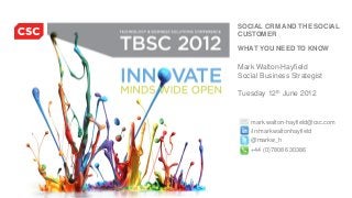 TECHNOLOGY AND BUSINESS
TBSC 2011              SOLUTIONS CONFERENCE


            SOCIAL CRM AND THE SOCIAL
            CUSTOMER

            WHAT YOU NEED TO KNOW

            Mark Walton-Hayfield
            Social Business Strategist

            Tuesday 12th June 2012


               mark.walton-hayfield@csc.com
               /in/markwaltonhayfield
               @markw_h
               +44 (0)7808 630386
 