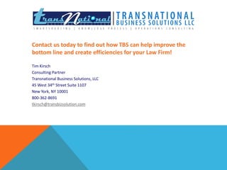 Contact us today to find out how TBS can help improve the 
bottom line and create efficiencies for your Law Firm! 
Tim Kirsch 
Consulting Partner 
Transnational Business Solutions, LLC 
45 West 34th Street Suite 1107 
New York, NY 10001 
800-362-8691 
tkirsch@transbizsolution.com 
