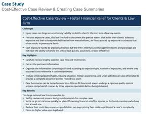 Case Study 
Cost-Effective Case Review & Creating Case Summaries 
Cost-Effective Case Review = Faster Financial Relief for Clients & Law 
Firm 
Challenges 
 Injury cases can hinge on an attorney’s ability to distill a client’s life story into a few key events. 
 For toxic exposure cases, this law firm had to document the precise events that led to their clients’ asbestos 
exposure and their subsequent debilitation from mesothelioma, an illness caused by exposure to asbestos that 
often results in premature death. 
 Each exposure had to be precisely detailed. But the firm’s internal case management teams and paralegals did 
not have the ability to handle this critical task quickly, accurately, or cost-effectively 
Key Highlights 
 Carefully review lengthy asbestos case files and testimonies 
 Extract the pertinent information 
 Organize the information chronologically and according to exposure type, number of exposures, and where they 
occurred Cross-reference it to client testimony 
 Include smoking/alcohol habits, housing situation, military experience, and union activities are also chronicled to 
provide a complete picture of event’s related to a claim 
 Case Summaries can be turned around in as little as 24 hours and always undergo a rigorous quality control 
process comprised of reviews by three separate specialists before being delivered 
Key Benefits 
This large national law firm is now able to: 
 Swiftly review and process background materials for complex cases 
 Settle or go to trial more quickly for plaintiffs seeking financial relief for injuries, or for family members who have 
lost a loved one 
 Reduce their costs Keep expenses predictable: per-page pricing fixes costs regardless of a case’s complexity 
 Focus on higher value core legal work 
6 
 