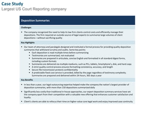 Case Study 
Largest US Court Reporting company 
Deposition Summaries 
Challenges 
 The company recognized the need to help its law firm clients control costs and efficiently manage their 
depositions. The firm required an outside source of legal experts to summarize large volumes of client 
depositions—without sacrificing quality 
Key Highlights 
 Our team of attorneys and paralegals designed and instituted a formal process for providing quality deposition 
summaries that withstand scrutiny and audits. Some key points: 
 Each deposition is read multiple times before summarizing 
 Testimonies are summarized, not evaluated 
 Summaries are prepared in articulate, concise English and formatted in all standard digest forms, 
including custom formats 
 Summaries are delivered via multiple mediums, such as PCs, tablets, Smartphone's, disk, and hard copy 
 A strict quality control process ensures formatting consistency, accuracy, and length 
 Secure file transmission protects confidentiality 
 A predictable fixed cost service is provided, billed by the page regardless of testimony complexity. 
Summaries are prepared and delivered within 24-hours, 365 days a year 
Key Benefits 
 In less than a year, our legal outsourcing expertise helped make the company the nation’s largest provider of 
deposition summaries, with more than 150 depositions summarized daily 
 Significantly less costly than traditional in-house approaches, our expert deposition summary services have set 
the company apart from their competition with a valuable new offering that enhances customer satisfaction and 
loyalty. 
 Client’s clients are able to refocus their time on higher-value core legal work and enjoy improved case continuity 
7 
 