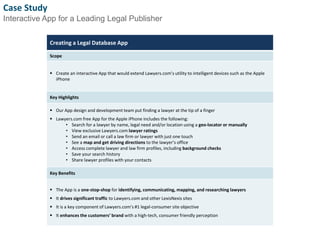 Case Study 
Interactive App for a Leading Legal Publisher 
Creating a Legal Database App 
Scope 
 Create an interactive App that would extend Lawyers.com’s utility to intelligent devices such as the Apple 
iPhone 
Key Highlights 
 Our App design and development team put finding a lawyer at the tip of a finger 
 Lawyers.com free App for the Apple iPhone includes the following: 
• Search for a lawyer by name, legal need and/or location using a geo-locator or manually 
• View exclusive Lawyers.com lawyer ratings 
• Send an email or call a law firm or lawyer with just one touch 
• See a map and get driving directions to the lawyer’s office 
• Access complete lawyer and law firm profiles, including background checks 
• Save your search history 
• Share lawyer profiles with your contacts 
Key Benefits 
 The App is a one-stop-shop for identifying, communicating, mapping, and researching lawyers 
 It drives significant traffic to Lawyers.com and other LexisNexis sites 
 It is a key component of Lawyers.com’s #1 legal-consumer site objective 
 It enhances the customers’ brand with a high-tech, consumer friendly perception 
8 
 