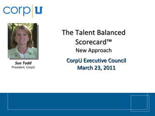 The Talent Balanced Scorecard™ New Approach CorpU Executive Council March 23, 2011 Sue Todd President, CorpU 
