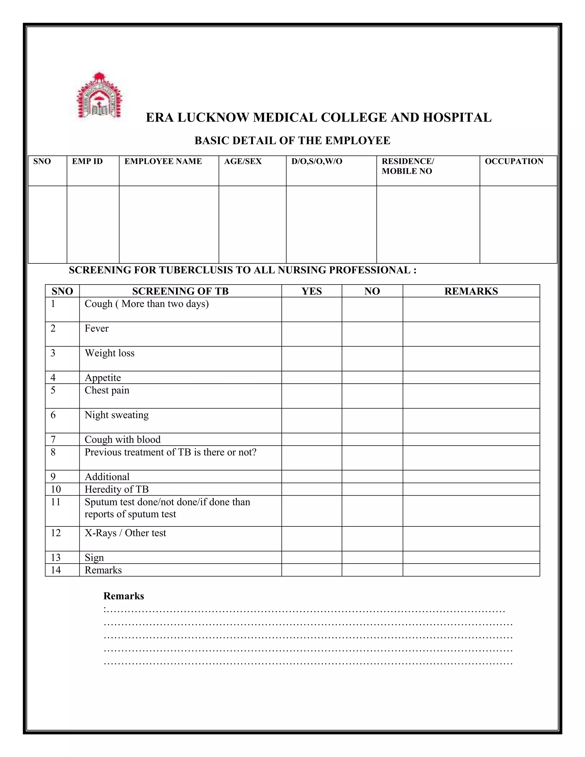 ERA LUCKNOW MEDICAL COLLEGE AND HOSPITAL
BASIC DETAIL OF THE EMPLOYEE
SNO EMP ID EMPLOYEE NAME AGE/SEX D/O,S/O,W/O RESIDENCE/
MOBILE NO
OCCUPATION
SCREENING FOR TUBERCLUSIS TO ALL NURSING PROFESSIONAL :
SNO SCREENING OF TB YES NO REMARKS
1 Cough ( More than two days)
2 Fever
3 Weight loss
4 Appetite
5 Chest pain
6 Night sweating
7 Cough with blood
8 Previous treatment of TB is there or not?
9 Additional
10 Heredity of TB
11 Sputum test done/not done/if done than
reports of sputum test
12 X-Rays / Other test
13 Sign
14 Remarks
Remarks
:……………………………………………………………………………………………………
………………………………………………………………………………………………………
………………………………………………………………………………………………………
………………………………………………………………………………………………………
………………………………………………………………………………………………………
 
