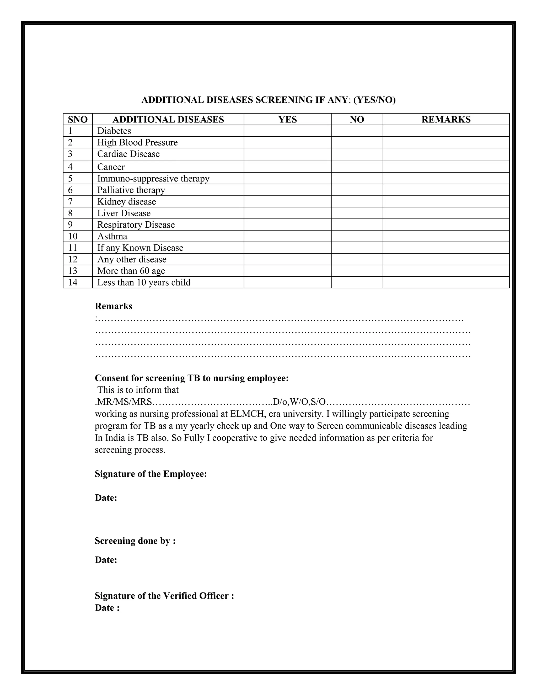 ADDITIONAL DISEASES SCREENING IF ANY: (YES/NO)
SNO ADDITIONAL DISEASES YES NO REMARKS
1 Diabetes
2 High Blood Pressure
3 Cardiac Disease
4 Cancer
5 Immuno-suppressive therapy
6 Palliative therapy
7 Kidney disease
8 Liver Disease
9 Respiratory Disease
10 Asthma
11 If any Known Disease
12 Any other disease
13 More than 60 age
14 Less than 10 years child
Remarks
:……………………………………………………………………………………………………
………………………………………………………………………………………………………
………………………………………………………………………………………………………
………………………………………………………………………………………………………
Consent for screening TB to nursing employee:
This is to inform that
.MR/MS/MRS………………………………..D/o,W/O,S/O………………………………………
working as nursing professional at ELMCH, era university. I willingly participate screening
program for TB as a my yearly check up and One way to Screen communicable diseases leading
In India is TB also. So Fully I cooperative to give needed information as per criteria for
screening process.
Signature of the Employee:
Date:
Screening done by :
Date:
Signature of the Verified Officer :
Date :
 