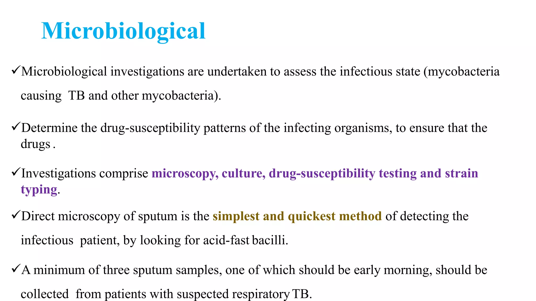 Microbiological
Microbiological investigations are undertaken to assess the infectious state (mycobacteria
causing TB and other mycobacteria).
Determine the drug-susceptibility patterns of the infecting organisms, to ensure that the
drugs .
Investigations comprise microscopy, culture, drug-susceptibility testing and strain
typing.
Direct microscopy of sputum is the simplest and quickest method of detecting the
infectious patient, by looking for acid-fast bacilli.
A minimum of three sputum samples, one of which should be early morning, should be
collected from patients with suspected respiratoryTB.
 
