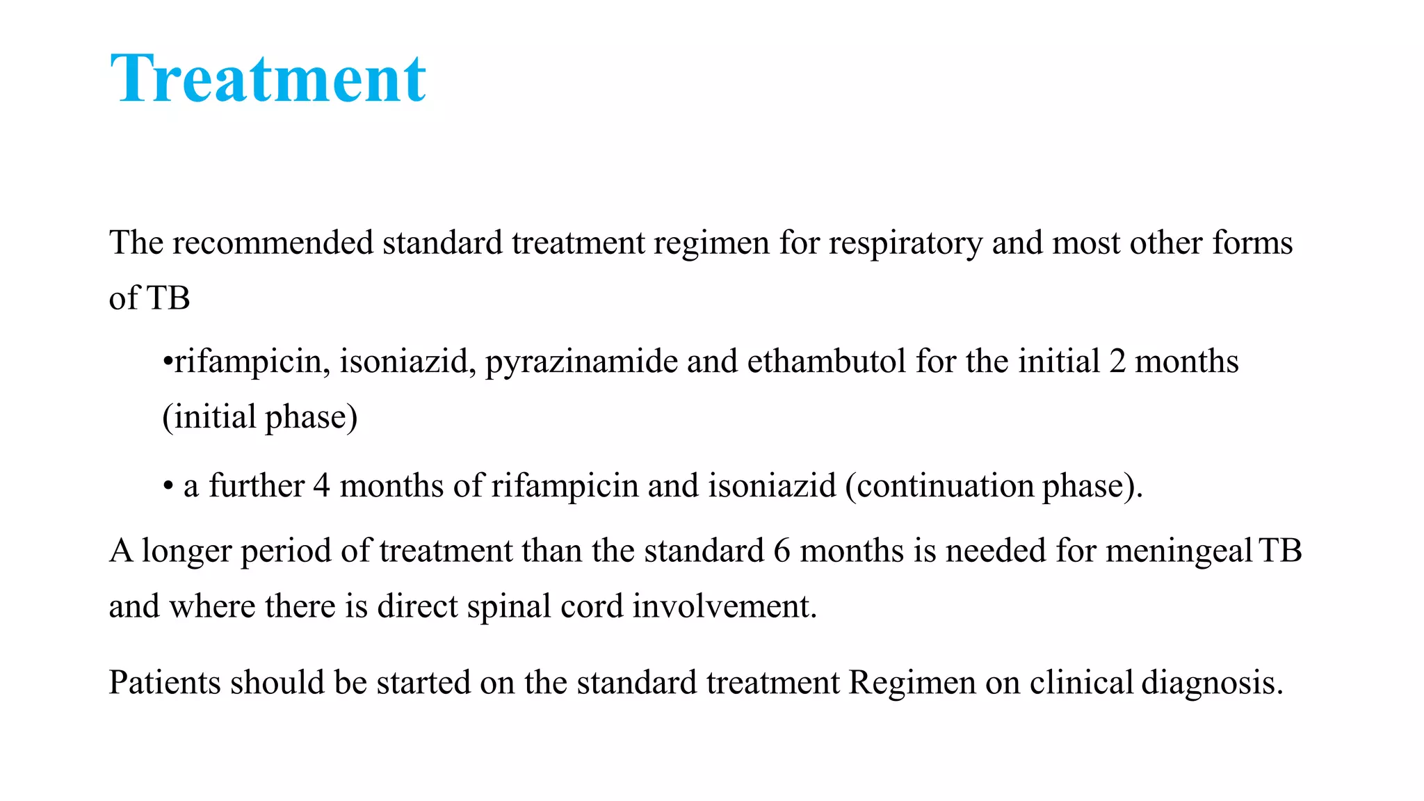 Treatment
The recommended standard treatment regimen for respiratory and most other forms
of TB
•rifampicin, isoniazid, pyrazinamide and ethambutol for the initial 2 months
(initial phase)
• a further 4 months of rifampicin and isoniazid (continuation phase).
A longer period of treatment than the standard 6 months is needed for meningealTB
and where there is direct spinal cord involvement.
Patients should be started on the standard treatment Regimen on clinical diagnosis.
 