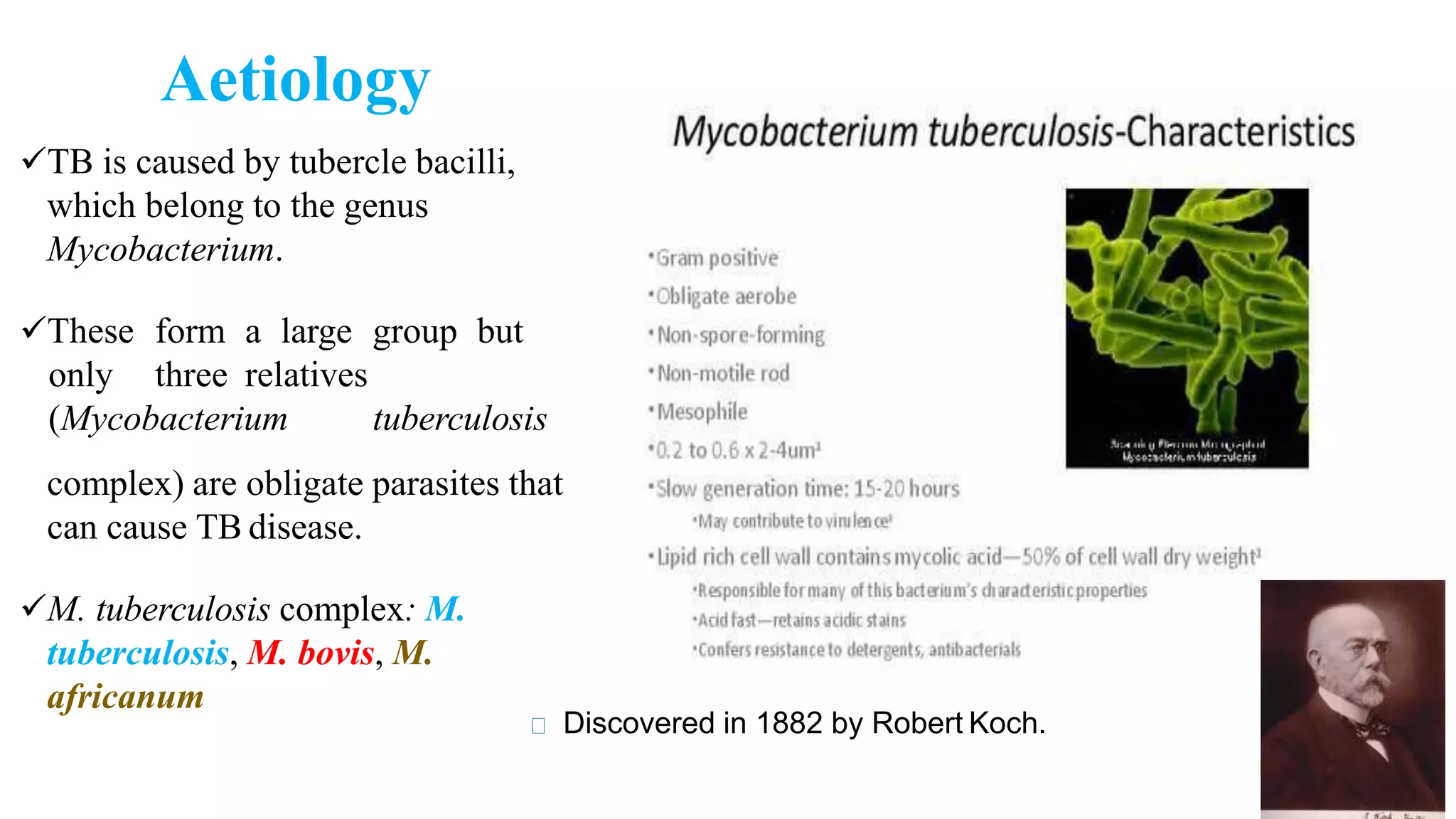 Aetiology
TB is caused by tubercle bacilli,
which belong to the genus
Mycobacterium.
These form a large group but
only three relatives
(Mycobacterium tuberculosis
complex) are obligate parasites that
can cause TB disease.
M. tuberculosis complex: M.
tuberculosis, M. bovis, M.
africanum
Discovered in 1882 by Robert Koch.
 