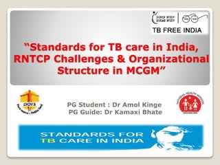 “Standards for TB care in India,
RNTCP Challenges & Organizational
Structure in MCGM”
PG Student : Dr Amol Kinge
PG Guide: Dr Kamaxi Bhate
 