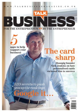 TALKBUSINESSSEPTEMBER2012ISSUE12
W W W . T A L K B U S I N E S S M A G A Z I N E . C O . U K
FOR THE ENTREPRENEUR BY THE ENTREPRENEUR
SEPTEMBER 2012
£4.50
The card
sharp
Google it…
5
Moonpig founder
Nick Jenkins on how
personalised cards
rocketed him to success
SEO secrets to push
youuptherankings
apps to help
support your
business
001_Cover.ga.indd 1 11/09/2012 11:33
 