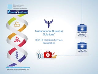 Business Innovation.
Smart Sourcing.
Operations Management.
HEALTHCARE SERVICES COLLATERAL. © 2015.
www.transbizsolution.com/healthcare
TBS Strategic
Advisory
Consulting
The TBS
“Solutium’’
Transnational Business
Solutions'
ICD-10 Transition Services
Presentation
 