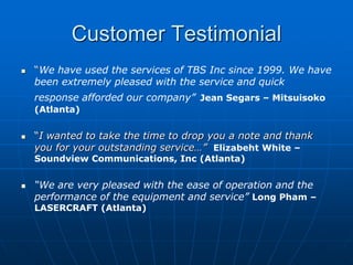 Customer Testimonial
   “We have used the services of TBS Inc since 1999. We have
    been extremely pleased with the service and quick
    response afforded our company” Jean Segars – Mitsuisoko
    (Atlanta)


   “I wanted to take the time to drop you a note and thank
    you for your outstanding service…” Elizabeht White –
    Soundview Communications, Inc (Atlanta)


   “We are very pleased with the ease of operation and the
    performance of the equipment and service” Long Pham –
    LASERCRAFT (Atlanta)
 