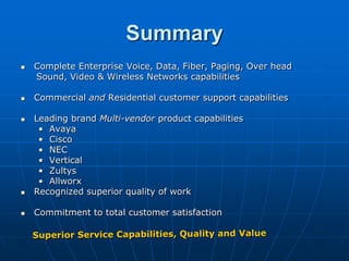 Summary
   Complete Enterprise Voice, Data, Fiber, Paging, Over head
    Sound, Video & Wireless Networks capabilities

   Commercial and Residential customer support capabilities

   Leading brand Multi-vendor product capabilities
     • Avaya
     • Cisco
     • NEC
     • Vertical
     • Zultys
     • Allworx
   Recognized superior quality of work

   Commitment to total customer satisfaction
 