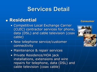 Services Detail
   Residential                               Consumer
    • Competitive Local Exchange Carrier
      (CLEC) contractor services for phone,
      data (DSL) and cable television (coax
      cable)
    • New telephone service/customer
      connectivity
    • Maintenance & repair services
    • Private Residence/HOA jack
      installations, extensions and wire
      repairs for telephone, data (DSL) and
      cable television (coax cable)
 