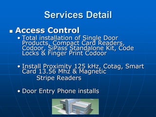 Services Detail
   Access Control
    • Total installation of Single Door
      Products, Compact Card Readers,
      Codoor, SiPass Standalone Kit, Code
      Locks & Finger Print Codoor

    • Install Proximity 125 kHz, Cotag, Smart
      Card 13.56 Mhz & Magnetic
           Stripe Readers

    • Door Entry Phone installs
 