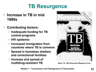 TB Resurgence 
• Increase in TB in mid 
1980s 
• Contributing factors: 
– Inadequate funding for TB 
control programs 
– HIV epidemic 
– Increased immigration from 
countries where TB is common 
– Spread in homeless shelters 
and correctional facilities 
– Increase and spread of 
multidrug-resistant TB March 16, 1992 Newsweek Magazine Cover 
Module 1 – Transmission and Pathogenesis of Tuberculosis 12 
 