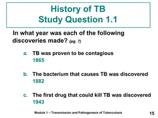 History of TB 
Study Question 1.1 
In what year was each of the following 
discoveries made? (pg. 7) 
a. TB was proven to be contagious 
1865 
b. The bacterium that causes TB was discovered 
1882 
c. The first drug that could kill TB was discovered 
1943 
Module 1 – Transmission and Pathogenesis of Tuberculosis 15 
 